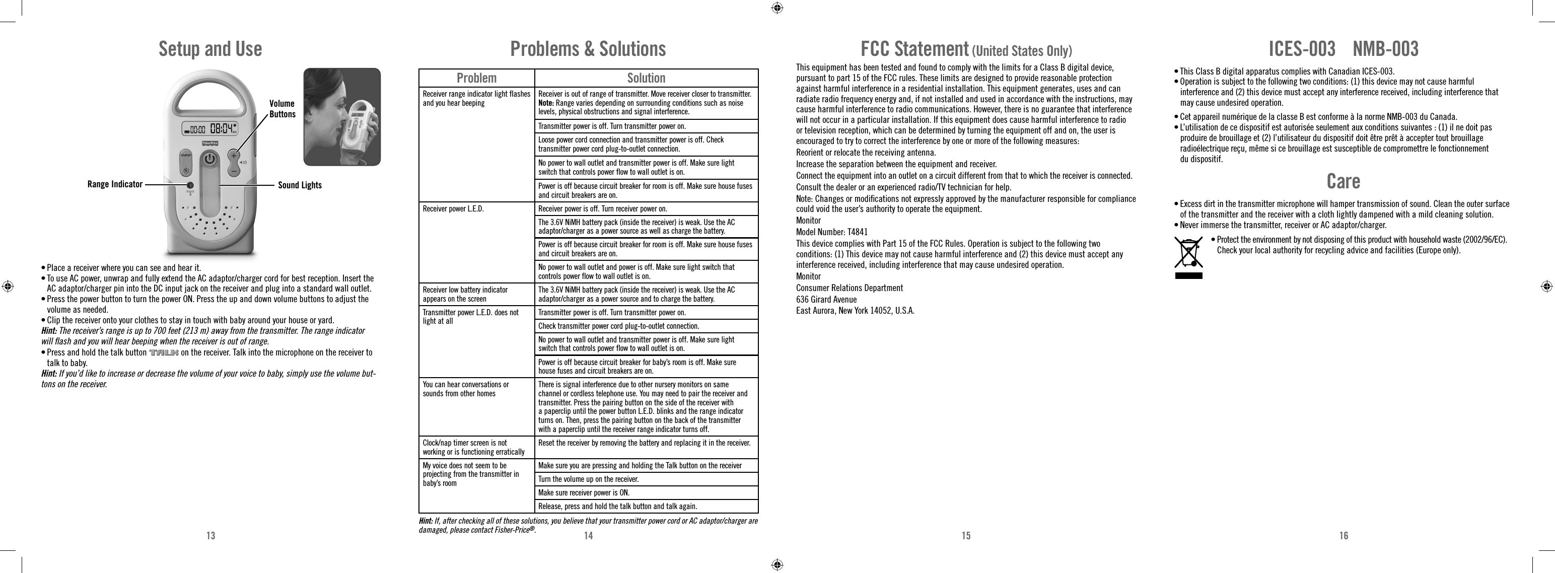 13 14 15 16Range Indicator Sound LightsSetup and Use• Place a receiver where you can see and hear it.• To use AC power, unwrap and fully extend the AC adaptor/charger cord for best reception. Insert the AC adaptor/charger pin into the DC input jack on the receiver and plug into a standard wall outlet.• Press the power button to turn the power ON. Press the up and down volume buttons to adjust the volume as needed.• Clip the receiver onto your clothes to stay in touch with baby around your house or yard. Hint: The receiver’s range is up to 700 feet (213 m) away from the transmitter. The range indicator will ﬂ ash and you will hear beeping when the receiver is out of range.• Press and hold the talk button   on the receiver. Talk into the microphone on the receiver to talk to baby. Hint: If you’d like to increase or decrease the volume of your voice to baby, simply use the volume but-tons on the receiver.Problem SolutionReceiver range indicator light flashes and you hear beepingReceiver is out of range of transmitter. Move receiver closer to transmitter.Note: Range varies depending on surrounding conditions such as noise levels, physical obstructions and signal interference.Transmitter power is off. Turn transmitter power on.Loose power cord connection and transmitter power is off. Check transmitter power cord plug-to-outlet connection.No power to wall outlet and transmitter power is off. Make sure light switch that controls power flow to wall outlet is on.Power is off because circuit breaker for room is off. Make sure house fuses and circuit breakers are on.Receiver power L.E.D. Receiver power is off. Turn receiver power on.The 3.6V NiMH battery pack (inside the receiver) is weak. Use the AC adaptor/charger as a power source as well as charge the battery. Power is off because circuit breaker for room is off. Make sure house fuses and circuit breakers are on.No power to wall outlet and power is off. Make sure light switch that controls power flow to wall outlet is on.Receiver low battery indicator appears on the screenThe 3.6V NiMH battery pack (inside the receiver) is weak. Use the AC adaptor/charger as a power source and to charge the battery. Transmitter power L.E.D. does not light at allTransmitter power is off. Turn transmitter power on.Check transmitter power cord plug-to-outlet connection.No power to wall outlet and transmitter power is off. Make sure light switch that controls power flow to wall outlet is on.Power is off because circuit breaker for baby’s room is off. Make sure house fuses and circuit breakers are on.You can hear conversations or sounds from other homesThere is signal interference due to other nursery monitors on same channel or cordless telephone use. You may need to pair the receiver and transmitter. Press the pairing button on the side of the receiver with a paperclip until the power button L.E.D. blinks and the range indicator turns on. Then, press the pairing button on the back of the transmitter with a paperclip until the receiver range indicator turns off.Clock/nap timer screen is not working or is functioning erraticallyReset the receiver by removing the battery and replacing it in the receiver.My voice does not seem to be projecting from the transmitter in baby’s roomMake sure you are pressing and holding the Talk button on the receiverTurn the volume up on the receiver.Make sure receiver power is ON.Release, press and hold the talk button and talk again.Problems &amp; SolutionsHint: If, after checking all of these solutions, you believe that your transmitter power cord or AC adaptor/charger are damaged, please contact Fisher-Price®.FCC Statement (United States Only)This equipment has been tested and found to comply with the limits for a Class B digital device, pursuant to part 15 of the FCC rules. These limits are designed to provide reasonable protection against harmful interference in a residential installation. This equipment generates, uses and can radiate radio frequency energy and, if not installed and used in accordance with the instructions, may cause harmful interference to radio communications. However, there is no guarantee that interference will not occur in a particular installation. If this equipment does cause harmful interference to radio or television reception, which can be determined by turning the equipment off and on, the user is encouraged to try to correct the interference by one or more of the following measures:Reorient or relocate the receiving antenna.Increase the separation between the equipment and receiver.Connect the equipment into an outlet on a circuit different from that to which the receiver is connected.Consult the dealer or an experienced radio/TV technician for help.Note: Changes or modiﬁ cations not expressly approved by the manufacturer responsible for compliance could void the user’s authority to operate the equipment.MonitorModel Number: T4841This device complies with Part 15 of the FCC Rules. Operation is subject to the following two conditions: (1) This device may not cause harmful interference and (2) this device must accept any interference received, including interference that may cause undesired operation.MonitorConsumer Relations Department636 Girard AvenueEast Aurora, New York 14052, U.S.A.ICES-003    NMB-003• This Class B digital apparatus complies with Canadian ICES-003.• Operation is subject to the following two conditions: (1) this device may not cause harmful interference and (2) this device must accept any interference received, including interference that may cause undesired operation.• Cet appareil numérique de la classe B est conforme à la norme NMB-003 du Canada.• L’utilisation de ce dispositif est autorisée seulement aux conditions suivantes : (1) il ne doit pas produire de brouillage et (2) l’utilisateur du dispositif doit être prêt à accepter tout brouillage radioélectrique reçu, même si ce brouillage est susceptible de compromettre le fonctionnement du dispositif.Care• Excess dirt in the transmitter microphone will hamper transmission of sound. Clean the outer surface of the transmitter and the receiver with a cloth lightly dampened with a mild cleaning solution.• Never immerse the transmitter, receiver or AC adaptor/charger.•  Protect the environment by not disposing of this product with household waste (2002/96/EC). Check your local authority for recycling advice and facilities (Europe only).Volume Buttons
