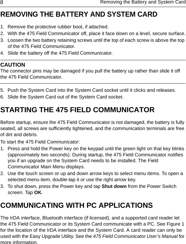 Removing the Battery and System Card8REMOVING THE BATTERY AND SYSTEM CARD 1. Remove the protective rubber boot, if attached.2. With the 475 Field Communicator off, place it face down on a level, secure surface.3. Loosen the two battery retaining screws until the top of each screw is above the top of the 475 Field Communicator.4. Slide the battery off the 475 Field Communicator. CAUTIONThe connector pins may be damaged if you pull the battery up rather than slide it off the 475 Field Communicator.5. Push the System Card into the System Card socket until it clicks and releases.6. Slide the System Card out of the System Card socket.STARTING THE 475 FIELD COMMUNICATORBefore startup, ensure the 475 Field Communicator is not damaged, the battery is fully seated, all screws are sufficiently tightened, and the communication terminals are free of dirt and debris.To start the 475 Field Communicator:1. Press and hold the Power key on the keypad until the green light on that key blinks (approximately two seconds). During startup, the 475 Field Communicator notifies you if an upgrade on the System Card needs to be installed. The Field Communicator Main Menu displays.2. Use the touch screen or up and down arrow keys to select menu items. To open a selected menu item, double-tap it or use the right arrow key.  3. To shut down, press the Power key and tap Shut down from the Power Switch screen. Tap OK.COMMUNICATING WITH PC APPLICATIONSThe IrDA interface, Bluetooth interface (if licensed), and a supported card reader let the 475 Field Communicator or its System Card communicate with a PC. See Figure 1 for the location of the IrDA interface and the System Card. A card reader can only be used with the Easy Upgrade Utility. See the 475 Field Communicator User’s Manual for more information. 