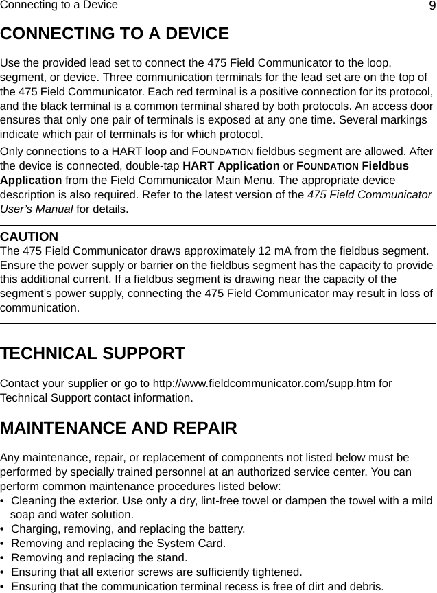 Connecting to a Device 9CONNECTING TO A DEVICEUse the provided lead set to connect the 475 Field Communicator to the loop, segment, or device. Three communication terminals for the lead set are on the top of the 475 Field Communicator. Each red terminal is a positive connection for its protocol, and the black terminal is a common terminal shared by both protocols. An access door ensures that only one pair of terminals is exposed at any one time. Several markings indicate which pair of terminals is for which protocol.Only connections to a HART loop and FOUNDATION fieldbus segment are allowed. After the device is connected, double-tap HART Application or FOUNDATION Fieldbus Application from the Field Communicator Main Menu. The appropriate device description is also required. Refer to the latest version of the 475 Field Communicator User’s Manual for details.CAUTIONThe 475 Field Communicator draws approximately 12 mA from the fieldbus segment. Ensure the power supply or barrier on the fieldbus segment has the capacity to provide this additional current. If a fieldbus segment is drawing near the capacity of the segment’s power supply, connecting the 475 Field Communicator may result in loss of communication.TECHNICAL SUPPORTContact your supplier or go to http://www.fieldcommunicator.com/supp.htm for Technical Support contact information.MAINTENANCE AND REPAIRAny maintenance, repair, or replacement of components not listed below must be performed by specially trained personnel at an authorized service center. You can perform common maintenance procedures listed below: • Cleaning the exterior. Use only a dry, lint-free towel or dampen the towel with a mild soap and water solution.• Charging, removing, and replacing the battery.• Removing and replacing the System Card. • Removing and replacing the stand. • Ensuring that all exterior screws are sufficiently tightened.• Ensuring that the communication terminal recess is free of dirt and debris.