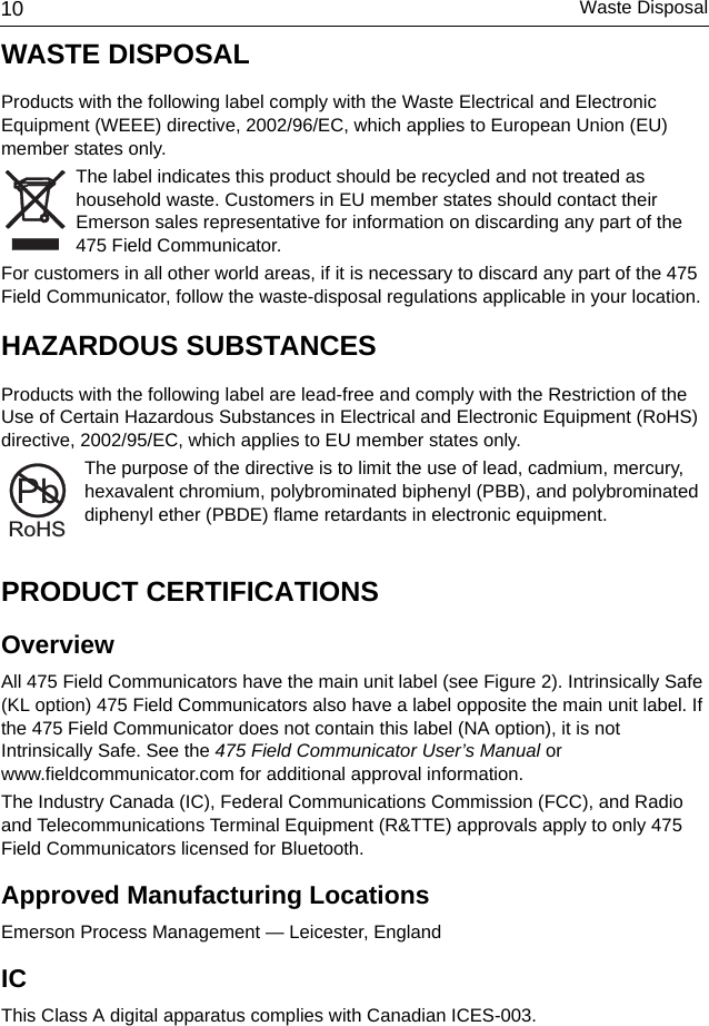 Waste Disposal10WASTE DISPOSALProducts with the following label comply with the Waste Electrical and Electronic Equipment (WEEE) directive, 2002/96/EC, which applies to European Union (EU) member states only. The label indicates this product should be recycled and not treated as household waste. Customers in EU member states should contact their Emerson sales representative for information on discarding any part of the 475 Field Communicator. For customers in all other world areas, if it is necessary to discard any part of the 475 Field Communicator, follow the waste-disposal regulations applicable in your location.HAZARDOUS SUBSTANCESProducts with the following label are lead-free and comply with the Restriction of the Use of Certain Hazardous Substances in Electrical and Electronic Equipment (RoHS) directive, 2002/95/EC, which applies to EU member states only. The purpose of the directive is to limit the use of lead, cadmium, mercury, hexavalent chromium, polybrominated biphenyl (PBB), and polybrominated diphenyl ether (PBDE) flame retardants in electronic equipment. PRODUCT CERTIFICATIONSOverviewAll 475 Field Communicators have the main unit label (see Figure 2). Intrinsically Safe (KL option) 475 Field Communicators also have a label opposite the main unit label. If the 475 Field Communicator does not contain this label (NA option), it is not Intrinsically Safe. See the 475 Field Communicator User’s Manual or www.fieldcommunicator.com for additional approval information.The Industry Canada (IC), Federal Communications Commission (FCC), and Radio and Telecommunications Terminal Equipment (R&amp;TTE) approvals apply to only 475 Field Communicators licensed for Bluetooth.Approved Manufacturing LocationsEmerson Process Management — Leicester, EnglandICThis Class A digital apparatus complies with Canadian ICES-003.RoHSPb