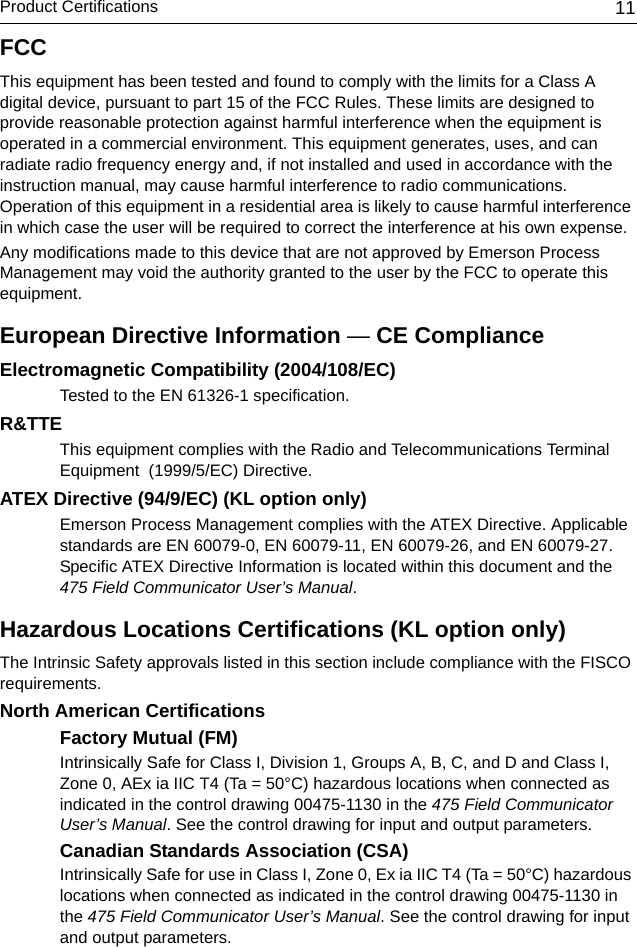 Product Certifications 11FCCThis equipment has been tested and found to comply with the limits for a Class A digital device, pursuant to part 15 of the FCC Rules. These limits are designed to provide reasonable protection against harmful interference when the equipment is operated in a commercial environment. This equipment generates, uses, and can radiate radio frequency energy and, if not installed and used in accordance with the instruction manual, may cause harmful interference to radio communications. Operation of this equipment in a residential area is likely to cause harmful interference in which case the user will be required to correct the interference at his own expense.Any modifications made to this device that are not approved by Emerson Process Management may void the authority granted to the user by the FCC to operate this equipment.European Directive Information — CE ComplianceElectromagnetic Compatibility (2004/108/EC)Tested to the EN 61326-1 specification.R&amp;TTEThis equipment complies with the Radio and Telecommunications Terminal Equipment  (1999/5/EC) Directive.ATEX Directive (94/9/EC) (KL option only)Emerson Process Management complies with the ATEX Directive. Applicable standards are EN 60079-0, EN 60079-11, EN 60079-26, and EN 60079-27.Specific ATEX Directive Information is located within this document and the 475 Field Communicator User’s Manual. Hazardous Locations Certifications (KL option only)The Intrinsic Safety approvals listed in this section include compliance with the FISCO requirements.North American CertificationsFactory Mutual (FM)Intrinsically Safe for Class I, Division 1, Groups A, B, C, and D and Class I, Zone 0, AEx ia IIC T4 (Ta = 50°C) hazardous locations when connected as indicated in the control drawing 00475-1130 in the 475 Field Communicator User’s Manual. See the control drawing for input and output parameters.Canadian Standards Association (CSA)Intrinsically Safe for use in Class I, Zone 0, Ex ia IIC T4 (Ta = 50°C) hazardous locations when connected as indicated in the control drawing 00475-1130 in the 475 Field Communicator User’s Manual. See the control drawing for input and output parameters.