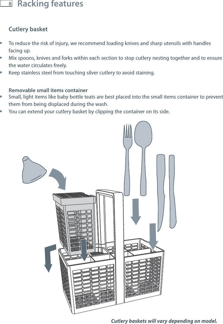 8Cutlery basket To reduce the risk of injury, we recommend loading knives and sharp utensils with handles facing up. Mix spoons, knives and forks within each section to stop cutlery nesting together and to ensure the water circulates freely. Keep stainless steel from touching silver cutlery to avoid staining.Removable small items container Small, light items like baby bottle teats are best placed into the small items container to prevent them from being displaced during the wash. You can extend your cutlery basket by clipping the container on its side.Racking featuresCutlery baskets will vary depending on model. 
