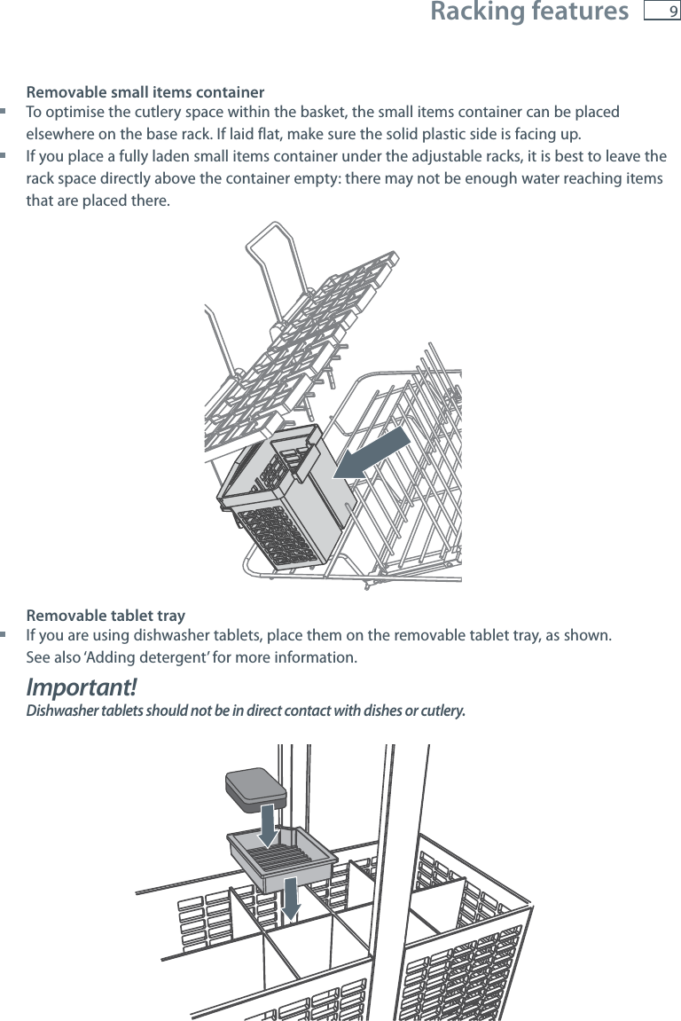 9 Racking featuresRemovable small items container To optimise the cutlery space within the basket, the small items container can be placed elsewhere on the base rack. If laid flat, make sure the solid plastic side is facing up. If you place a fully laden small items container under the adjustable racks, it is best to leave the rack space directly above the container empty: there may not be enough water reaching items that are placed there.Removable tablet tray If you are using dishwasher tablets, place them on the removable tablet tray, as shown.  See also &lsquo;Adding detergent&rsquo; for more information.Important!Dishwasher tablets should not be in direct contact with dishes or cutlery.