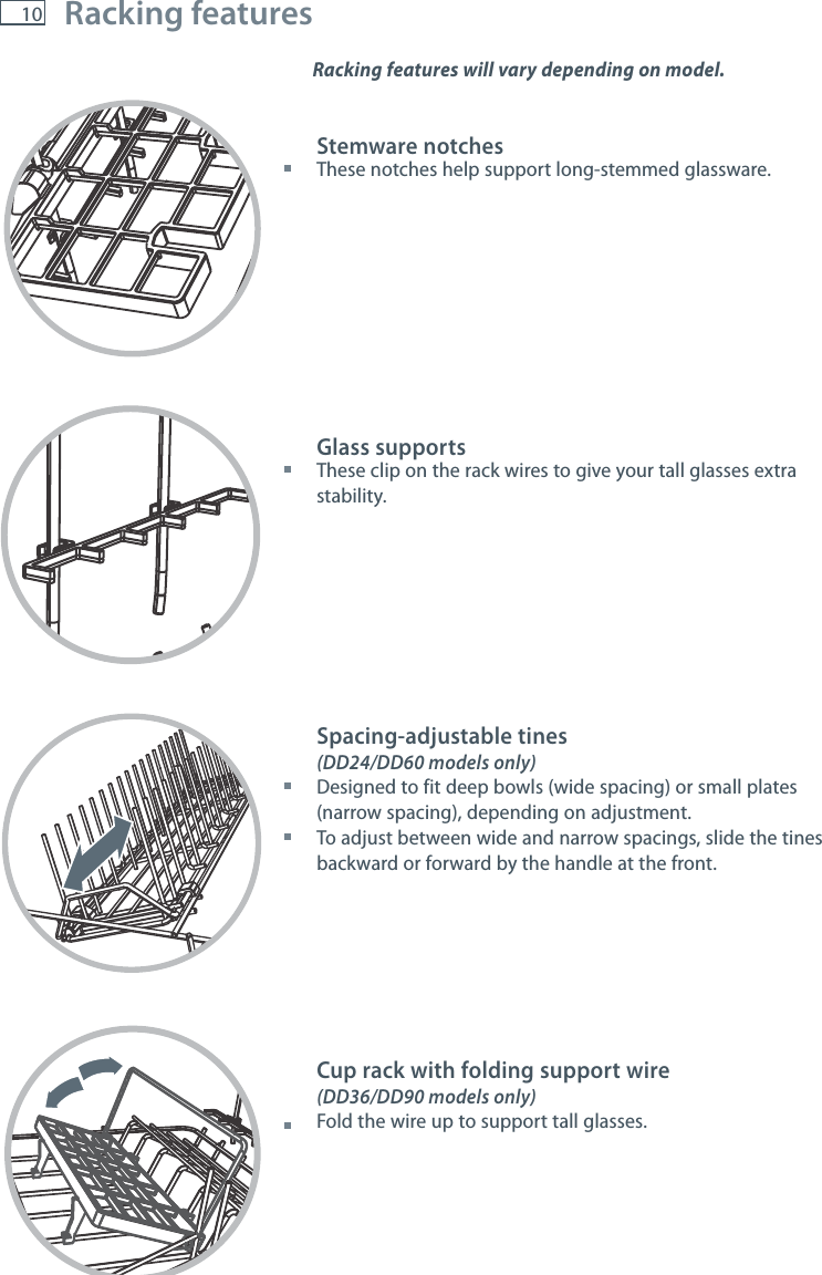 10 Racking features Racking features will vary depending on model. Stemware notches These notches help support long-stemmed glassware.Glass supports These clip on the rack wires to give your tall glasses extra stability.Spacing-adjustable tines (DD24/DD60 models only) Designed to fit deep bowls (wide spacing) or small plates (narrow spacing), depending on adjustment. To adjust between wide and narrow spacings, slide the tines backward or forward by the handle at the front.Cup rack with folding support wire(DD36/DD90 models only)  Fold the wire up to support tall glasses.