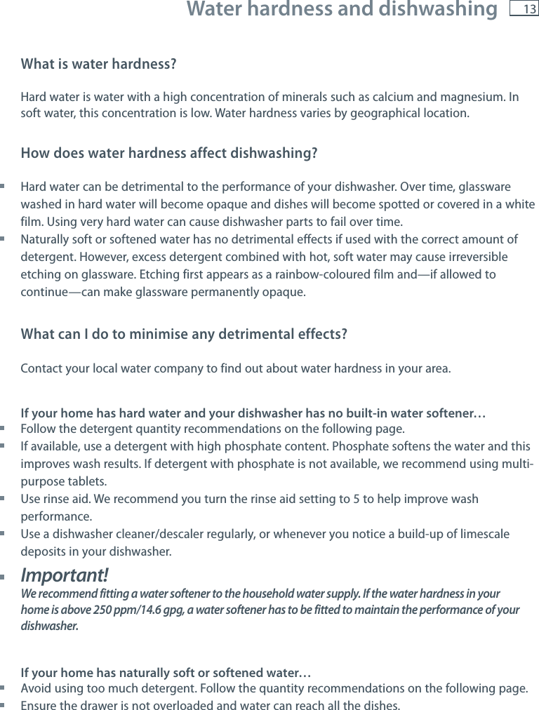 13 Water hardness and dishwashingWhat is water hardness?Hard water is water with a high concentration of minerals such as calcium and magnesium. In soft water, this concentration is low. Water hardness varies by geographical location.How does water hardness affect dishwashing? Hard water can be detrimental to the performance of your dishwasher. Over time, glassware washed in hard water will become opaque and dishes will become spotted or covered in a white film. Using very hard water can cause dishwasher parts to fail over time. Naturally soft or softened water has no detrimental effects if used with the correct amount of detergent. However, excess detergent combined with hot, soft water may cause irreversible etching on glassware. Etching first appears as a rainbow-coloured film and&mdash;if allowed to continue&mdash;can make glassware permanently opaque.What can I do to minimise any detrimental effects?Contact your local water company to find out about water hardness in your area.If your home has hard water and your dishwasher has no built-in water softener&hellip; Follow the detergent quantity recommendations on the following page. If available, use a detergent with high phosphate content. Phosphate softens the water and this improves wash results. If detergent with phosphate is not available, we recommend using multi-purpose tablets. Use rinse aid. We recommend you turn the rinse aid setting to 5 to help improve wash performance. Use a dishwasher cleaner/descaler regularly, or whenever you notice a build-up of limescale deposits in your dishwasher. Important!We recommend fitting a water softener to the household water supply. If the water hardness in your home is above 250 ppm/14.6 gpg, a water softener has to be fitted to maintain the performance of your dishwasher.If your home has naturally soft or softened water&hellip; Avoid using too much detergent. Follow the quantity recommendations on the following page. Ensure the drawer is not overloaded and water can reach all the dishes.