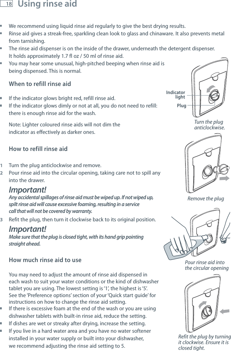 18 Using rinse aid    We recommend using liquid rinse aid regularly to give the best drying results. Rinse aid gives a streak-free, sparkling clean look to glass and chinaware. It also prevents metal from tarnishing. The rinse aid dispenser is on the inside of the drawer, underneath the detergent dispenser.  It holds approximately 1.7 fl oz / 50 ml of rinse aid. You may hear some unusual, high-pitched beeping when rinse aid is  being dispensed. This is normal. When to refill rinse aid If the indicator glows bright red, refill rinse aid. If the indicator glows dimly or not at all, you do not need to refill:  there is enough rinse aid for the wash. Note: Lighter coloured rinse aids will not dim the  indicator as effectively as darker ones.How to refill rinse aid1  Turn the plug anticlockwise and remove.2  Pour rinse aid into the circular opening, taking care not to spill any   into the drawer.Important!Any accidental spillages of rinse aid must be wiped up. If not wiped up, spilt rinse aid will cause excessive foaming, resulting in a service call that will not be covered by warranty.3  Refit the plug, then turn it clockwise back to its original position.Important!Make sure that the plug is closed tight, with its hand grip pointing straight ahead.How much rinse aid to useYou may need to adjust the amount of rinse aid dispensed in each wash to suit your water conditions or the kind of dishwasher tablet you are using. The lowest setting is &lsquo;1&rsquo;, the highest is &lsquo;5&rsquo;. See the &lsquo;Preference options&rsquo; section of your &lsquo;Quick start guide&rsquo; for instructions on how to change the rinse aid setting. If there is excessive foam at the end of the wash or you are using  dishwasher tablets with built-in rinse aid, reduce the setting. If dishes are wet or streaky after drying, increase the setting. If you live in a hard water area and you have no water softener  installed in your water supply or built into your dishwasher,  we recommend adjusting the rinse aid setting to 5.Indicator lightPlugTurn the plug anticlockwise. Remove the plugPour rinse aid into the circular openingRefit the plug by turning it clockwise. Ensure it is closed tight.