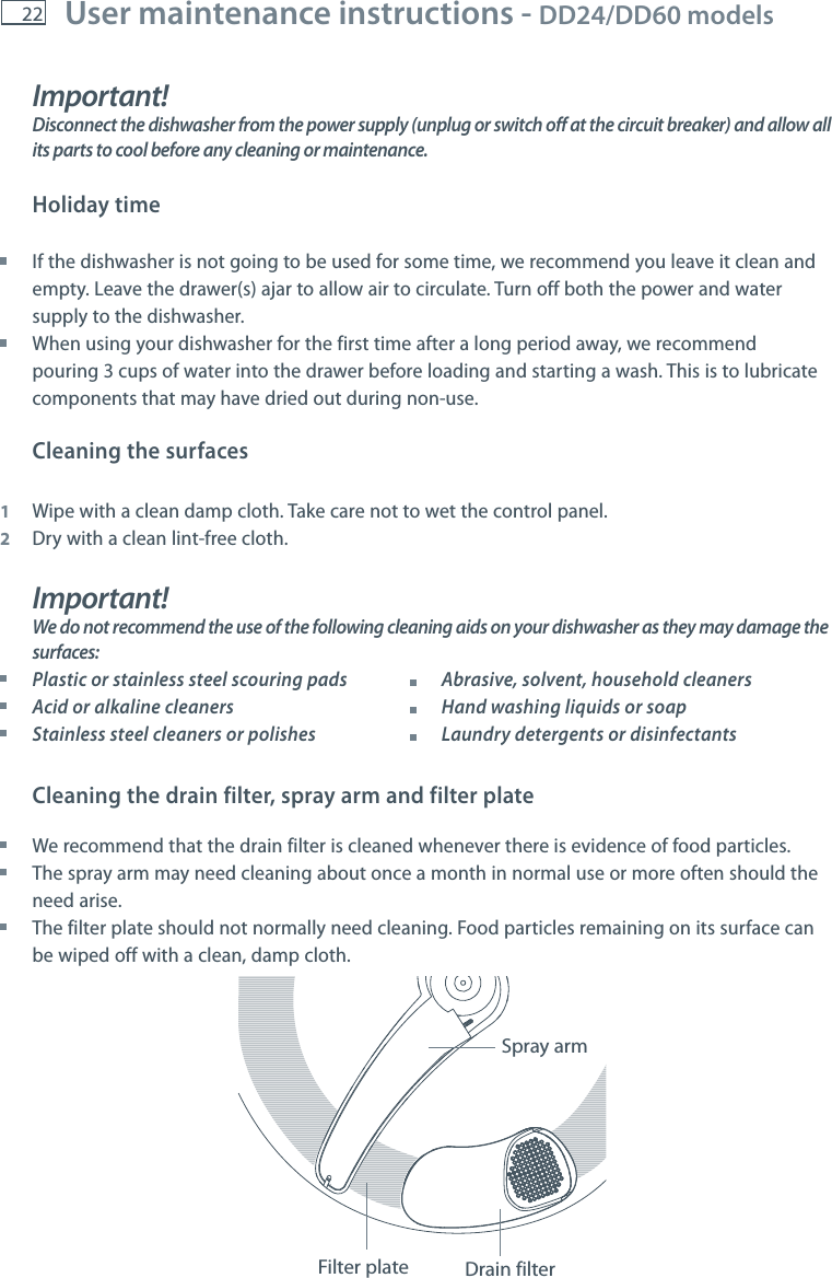 22 User maintenance instructions - DD24/DD60 models    Important!Disconnect the dishwasher from the power supply (unplug or switch off at the circuit breaker) and allow all its parts to cool before any cleaning or maintenance. Holiday time If the dishwasher is not going to be used for some time, we recommend you leave it clean and empty. Leave the drawer(s) ajar to allow air to circulate. Turn off both the power and water supply to the dishwasher. When using your dishwasher for the first time after a long period away, we recommend pouring 3 cups of water into the drawer before loading and starting a wash. This is to lubricate components that may have dried out during non-use.Cleaning the surfaces 1  Wipe with a clean damp cloth. Take care not to wet the control panel.2  Dry with a clean lint-free cloth.Important!We do not recommend the use of the following cleaning aids on your dishwasher as they may damage the surfaces: Plastic or stainless steel scouring pads           Abrasive, solvent, household cleaners Acid or alkaline cleaners            Hand washing liquids or soap Stainless steel cleaners or polishes          Laundry detergents or disinfectantsCleaning the drain filter, spray arm and filter plate We recommend that the drain filter is cleaned whenever there is evidence of food particles.   The spray arm may need cleaning about once a month in normal use or more often should the need arise. The filter plate should not normally need cleaning. Food particles remaining on its surface can be wiped off with a clean, damp cloth.Spray armFilter plate Drain filter