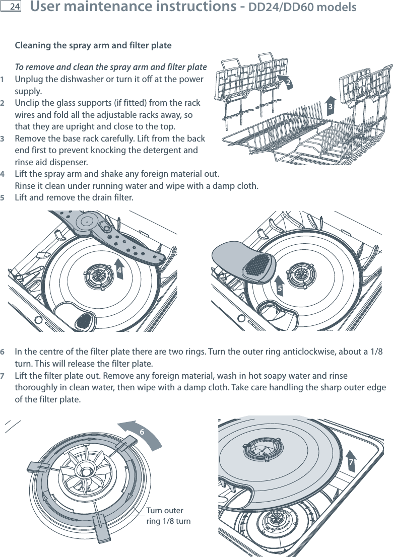 24 User maintenance instructions - DD24/DD60 models    Cleaning the spray arm and filter plateTo remove and clean the spray arm and filter plate1  Unplug the dishwasher or turn it off at the power  supply.2  Unclip the glass supports (if fitted) from the rack   wires and fold all the adjustable racks away, so   that they are upright and close to the top.3  Remove the base rack carefully. Lift from the back   end first to prevent knocking the detergent and   rinse aid dispenser.4  Lift the spray arm and shake any foreign material out.   Rinse it clean under running water and wipe with a damp cloth.5  Lift and remove the drain filter.6  In the centre of the filter plate there are two rings. Turn the outer ring anticlockwise, about a 1/8 turn. This will release the filter plate.7  Lift the filter plate out. Remove any foreign material, wash in hot soapy water and rinse thoroughly in clean water, then wipe with a damp cloth. Take care handling the sharp outer edge of the filter plate.1245673Turn outer ring 1/8 turn