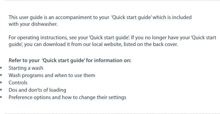 This user guide is an accompaniment to your  &lsquo;Quick start guide&rsquo; which is included with your dishwasher.For operating instructions, see your &lsquo;Quick start guide&rsquo;. If you no longer have your &lsquo;Quick start guide&rsquo;, you can download it from our local website, listed on the back cover.Refer to your  &lsquo;Quick start guide&rsquo; for information on: Starting a wash Wash programs and when to use them Controls Dos and don&rsquo;ts of loading Preference options and how to change their settings