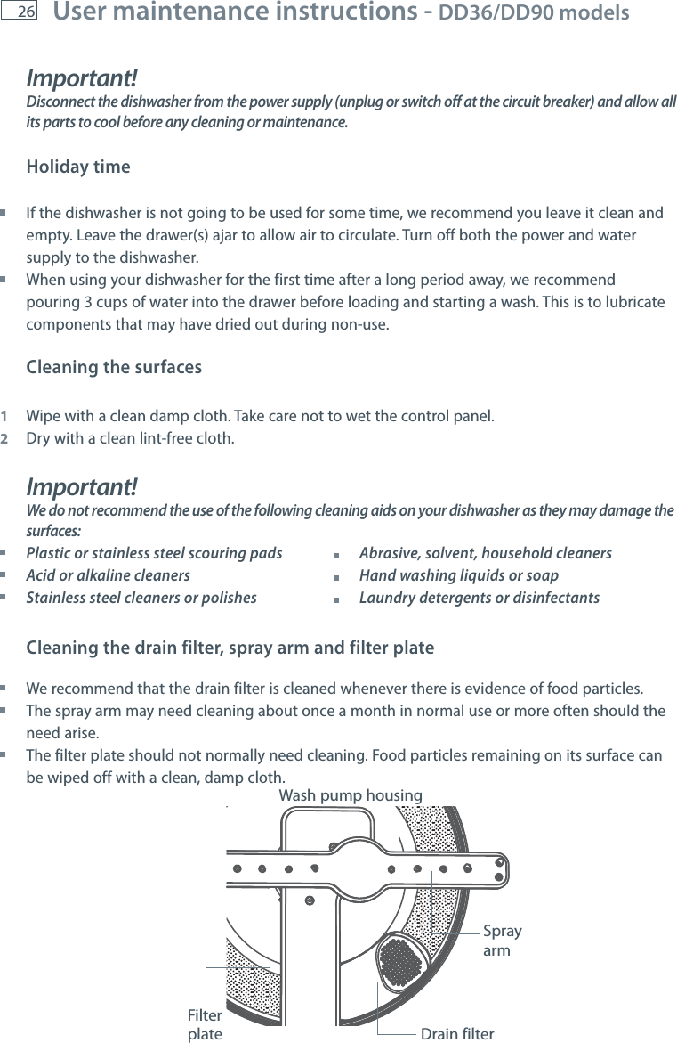 26 User maintenance instructions - DD36/DD90 models    Spray armFilter plate Drain filterWash pump housingImportant!Disconnect the dishwasher from the power supply (unplug or switch off at the circuit breaker) and allow all its parts to cool before any cleaning or maintenance. Holiday time If the dishwasher is not going to be used for some time, we recommend you leave it clean and empty. Leave the drawer(s) ajar to allow air to circulate. Turn off both the power and water supply to the dishwasher. When using your dishwasher for the first time after a long period away, we recommend pouring 3 cups of water into the drawer before loading and starting a wash. This is to lubricate components that may have dried out during non-use.Cleaning the surfaces 1  Wipe with a clean damp cloth. Take care not to wet the control panel.2  Dry with a clean lint-free cloth.Important!We do not recommend the use of the following cleaning aids on your dishwasher as they may damage the surfaces: Plastic or stainless steel scouring pads           Abrasive, solvent, household cleaners Acid or alkaline cleaners            Hand washing liquids or soap Stainless steel cleaners or polishes          Laundry detergents or disinfectantsCleaning the drain filter, spray arm and filter plate We recommend that the drain filter is cleaned whenever there is evidence of food particles.   The spray arm may need cleaning about once a month in normal use or more often should the need arise. The filter plate should not normally need cleaning. Food particles remaining on its surface can be wiped off with a clean, damp cloth.