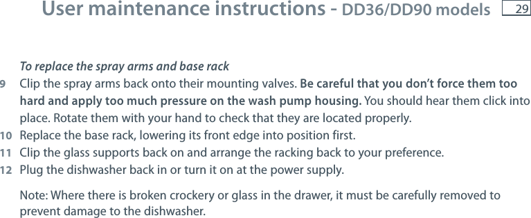 29To replace the spray arms and base rack9  Clip the spray arms back onto their mounting valves. Be careful that you don&rsquo;t force them too hard and apply too much pressure on the wash pump housing. You should hear them click into place. Rotate them with your hand to check that they are located properly.10  Replace the base rack, lowering its front edge into position first.11  Clip the glass supports back on and arrange the racking back to your preference.12 Plug the dishwasher back in or turn it on at the power supply. Note: Where there is broken crockery or glass in the drawer, it must be carefully removed to prevent damage to the dishwasher. User maintenance instructions - DD36/DD90 models 