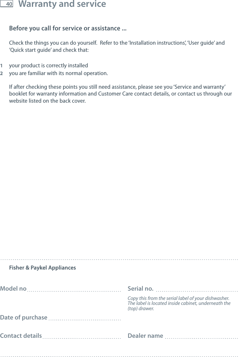 40 Warranty and serviceBefore you call for service or assistance ...Check the things you can do yourself.  Refer to the &lsquo;Installation instructions&rsquo;, &lsquo;User guide&rsquo; and &lsquo;Quick start guide&rsquo; and check that:1  your product is correctly installed2  you are familiar with its normal operation.If after checking these points you still need assistance, please see you &lsquo;Service and warranty&rsquo; booklet for warranty information and Customer Care contact details, or contact us through our website listed on the back cover.Fisher &amp; Paykel AppliancesModel no  Serial no.  Copy this from the serial label of your dishwasher.      The label is located inside cabinet, underneath the     (top) drawer.Date of purchaseContact details  Dealer name       