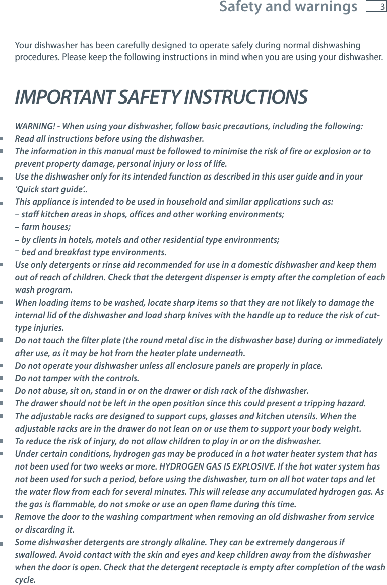 3Safety and warningsYour dishwasher has been carefully designed to operate safely during normal dishwashing procedures. Please keep the following instructions in mind when you are using your dishwasher. IMPORTANT SAFETY INSTRUCTIONS WARNING! - When using your dishwasher, follow basic precautions, including the following: Read all instructions before using the dishwasher.  The information in this manual must be followed to minimise the risk of fire or explosion or to prevent property damage, personal injury or loss of life.  Use the dishwasher only for its intended function as described in this user guide and in your &lsquo;Quick start guide&rsquo;..  This appliance is intended to be used in household and similar applications such as:   &ndash; staff kitchen areas in shops, offices and other working environments;   &ndash; farm houses;   &ndash; by clients in hotels, motels and other residential type environments; &ndash; bed and breakfast type environments. Use only detergents or rinse aid recommended for use in a domestic dishwasher and keep them out of reach of children. Check that the detergent dispenser is empty after the completion of each wash program. When loading items to be washed, locate sharp items so that they are not likely to damage the internal lid of the dishwasher and load sharp knives with the handle up to reduce the risk of cut-type injuries. Do not touch the filter plate (the round metal disc in the dishwasher base) during or immediately after use, as it may be hot from the heater plate underneath. Do not operate your dishwasher unless all enclosure panels are properly in place. Do not tamper with the controls. Do not abuse, sit on, stand in or on the drawer or dish rack of the dishwasher. The drawer should not be left in the open position since this could present a tripping hazard. The adjustable racks are designed to support cups, glasses and kitchen utensils. When the adjustable racks are in the drawer do not lean on or use them to support your body weight. To reduce the risk of injury, do not allow children to play in or on the dishwasher. Under certain conditions, hydrogen gas may be produced in a hot water heater system that has not been used for two weeks or more. HYDROGEN GAS IS EXPLOSIVE. If the hot water system has not been used for such a period, before using the dishwasher, turn on all hot water taps and let the water flow from each for several minutes. This will release any accumulated hydrogen gas. As the gas is flammable, do not smoke or use an open flame during this time. Remove the door to the washing compartment when removing an old dishwasher from service or discarding it.  Some dishwasher detergents are strongly alkaline. They can be extremely dangerous if swallowed. Avoid contact with the skin and eyes and keep children away from the dishwasher when the door is open. Check that the detergent receptacle is empty after completion of the wash cycle.