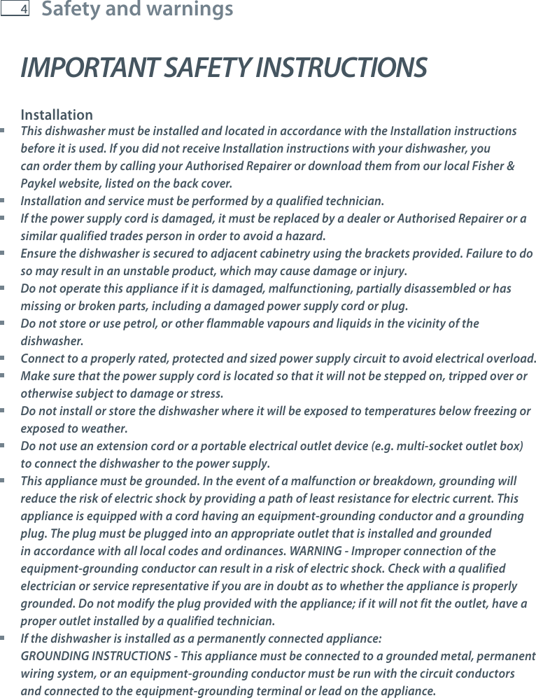 4Safety and warningsIMPORTANT SAFETY INSTRUCTIONSInstallation This dishwasher must be installed and located in accordance with the Installation instructions before it is used. If you did not receive Installation instructions with your dishwasher, you can order them by calling your Authorised Repairer or download them from our local Fisher &amp; Paykel website, listed on the back cover. Installation and service must be performed by a qualified technician. If the power supply cord is damaged, it must be replaced by a dealer or Authorised Repairer or a similar qualified trades person in order to avoid a hazard. Ensure the dishwasher is secured to adjacent cabinetry using the brackets provided. Failure to do so may result in an unstable product, which may cause damage or injury. Do not operate this appliance if it is damaged, malfunctioning, partially disassembled or has missing or broken parts, including a damaged power supply cord or plug. Do not store or use petrol, or other flammable vapours and liquids in the vicinity of the dishwasher. Connect to a properly rated, protected and sized power supply circuit to avoid electrical overload. Make sure that the power supply cord is located so that it will not be stepped on, tripped over or otherwise subject to damage or stress. Do not install or store the dishwasher where it will be exposed to temperatures below freezing or exposed to weather. Do not use an extension cord or a portable electrical outlet device (e.g. multi-socket outlet box) to connect the dishwasher to the power supply. This appliance must be grounded. In the event of a malfunction or breakdown, grounding will reduce the risk of electric shock by providing a path of least resistance for electric current. This appliance is equipped with a cord having an equipment-grounding conductor and a grounding plug. The plug must be plugged into an appropriate outlet that is installed and grounded in accordance with all local codes and ordinances. WARNING - Improper connection of the equipment-grounding conductor can result in a risk of electric shock. Check with a qualified electrician or service representative if you are in doubt as to whether the appliance is properly grounded. Do not modify the plug provided with the appliance; if it will not fit the outlet, have a proper outlet installed by a qualified technician. If the dishwasher is installed as a permanently connected appliance: GROUNDING INSTRUCTIONS - This appliance must be connected to a grounded metal, permanent wiring system, or an equipment-grounding conductor must be run with the circuit conductors and connected to the equipment-grounding terminal or lead on the appliance.