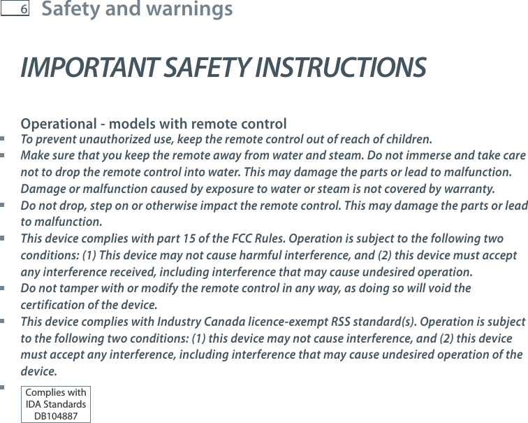6Safety and warningsIMPORTANT SAFETY INSTRUCTIONS  Operational - models with remote control To prevent unauthorized use, keep the remote control out of reach of children. Make sure that you keep the remote away from water and steam. Do not immerse and take care not to drop the remote control into water. This may damage the parts or lead to malfunction. Damage or malfunction caused by exposure to water or steam is not covered by warranty. Do not drop, step on or otherwise impact the remote control. This may damage the parts or lead to malfunction. This device complies with part 15 of the FCC Rules. Operation is subject to the following two conditions: (1) This device may not cause harmful interference, and (2) this device must accept any interference received, including interference that may cause undesired operation. Do not tamper with or modify the remote control in any way, as doing so will void the certification of the device. This device complies with Industry Canada licence-exempt RSS standard(s). Operation is subject to the following two conditions: (1) this device may not cause interference, and (2) this device must accept any interference, including interference that may cause undesired operation of the device. Complies withIDA StandardsDB104887