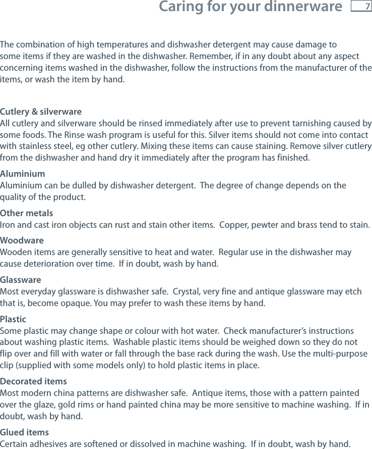 7 Caring for your dinnerwareThe combination of high temperatures and dishwasher detergent may cause damage to some items if they are washed in the dishwasher. Remember, if in any doubt about any aspect concerning items washed in the dishwasher, follow the instructions from the manufacturer of the items, or wash the item by hand.Cutlery &amp; silverware All cutlery and silverware should be rinsed immediately after use to prevent tarnishing caused by some foods. The Rinse wash program is useful for this. Silver items should not come into contact with stainless steel, eg other cutlery. Mixing these items can cause staining. Remove silver cutlery from the dishwasher and hand dry it immediately after the program has finished.AluminiumAluminium can be dulled by dishwasher detergent.  The degree of change depends on the quality of the product.Other metalsIron and cast iron objects can rust and stain other items.  Copper, pewter and brass tend to stain.WoodwareWooden items are generally sensitive to heat and water.  Regular use in the dishwasher may cause deterioration over time.  If in doubt, wash by hand.GlasswareMost everyday glassware is dishwasher safe.  Crystal, very fine and antique glassware may etch that is, become opaque. You may prefer to wash these items by hand.PlasticSome plastic may change shape or colour with hot water.  Check manufacturer&rsquo;s instructions about washing plastic items.  Washable plastic items should be weighed down so they do not flip over and fill with water or fall through the base rack during the wash. Use the multi-purpose clip (supplied with some models only) to hold plastic items in place.Decorated itemsMost modern china patterns are dishwasher safe.  Antique items, those with a pattern painted over the glaze, gold rims or hand painted china may be more sensitive to machine washing.  If in doubt, wash by hand.Glued itemsCertain adhesives are softened or dissolved in machine washing.  If in doubt, wash by hand.