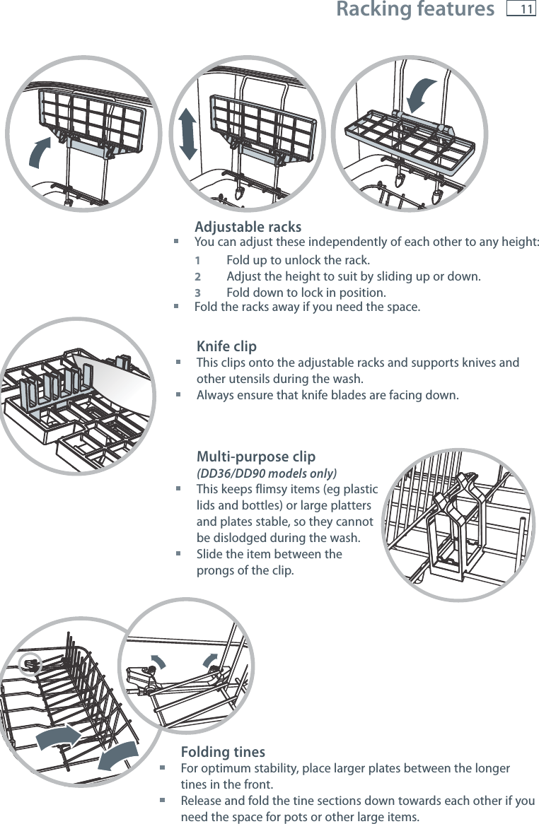 11 Racking features Adjustable racks You can adjust these independently of each other to any height: 1  Fold up to unlock the rack. 2  Adjust the height to suit by sliding up or down. 3  Fold down to lock in position. Fold the racks away if you need the space.Folding tines For optimum stability, place larger plates between the longer tines in the front. Release and fold the tine sections down towards each other if you need the space for pots or other large items.Knife clip This clips onto the adjustable racks and supports knives and other utensils during the wash. Always ensure that knife blades are facing down.Multi-purpose clip(DD36/DD90 models only) This keeps flimsy items (eg plastic lids and bottles) or large platters and plates stable, so they cannot be dislodged during the wash. Slide the item between the prongs of the clip.