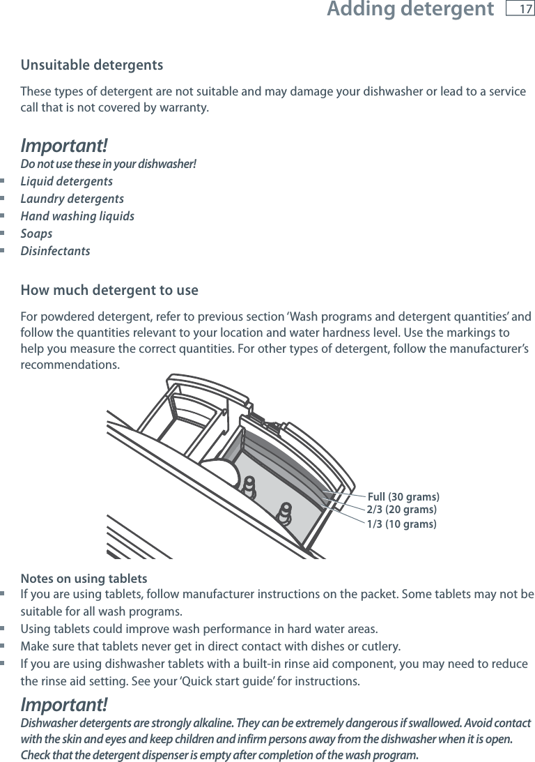 17Unsuitable detergentsThese types of detergent are not suitable and may damage your dishwasher or lead to a service call that is not covered by warranty.Important! Do not use these in your dishwasher! Liquid detergents Laundry detergents Hand washing liquids Soaps DisinfectantsHow much detergent to useFor powdered detergent, refer to previous section &lsquo;Wash programs and detergent quantities&rsquo; and follow the quantities relevant to your location and water hardness level. Use the markings to help you measure the correct quantities. For other types of detergent, follow the manufacturer&rsquo;s recommendations.Notes on using tablets If you are using tablets, follow manufacturer instructions on the packet. Some tablets may not be suitable for all wash programs.  Using tablets could improve wash performance in hard water areas. Make sure that tablets never get in direct contact with dishes or cutlery. If you are using dishwasher tablets with a built-in rinse aid component, you may need to reduce the rinse aid setting. See your &lsquo;Quick start guide&rsquo; for instructions.Important!Dishwasher detergents are strongly alkaline. They can be extremely dangerous if swallowed. Avoid contact with the skin and eyes and keep children and infirm persons away from the dishwasher when it is open. Check that the detergent dispenser is empty after completion of the wash program.1/3 (10 grams)2/3 (20 grams)Full (30 grams) Adding detergent
