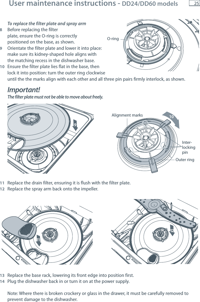 25To replace the filter plate and spray arm8  Before replacing the filter   plate, ensure the O-ring is correctly   positioned on the base, as shown.9  Orientate the filter plate and lower it into place:   make sure its kidney-shaped hole aligns with  the matching recess in the dishwasher base.10  Ensure the filter plate lies flat in the base, then   lock it into position: turn the outer ring clockwise   until the the marks align with each other and all three pin pairs firmly interlock, as shown.Important!The filter plate must not be able to move about freely.11  Replace the drain filter, ensuring it is flush with the filter plate.12  Replace the spray arm back onto the impeller.13  Replace the base rack, lowering its front edge into position first.14  Plug the dishwasher back in or turn it on at the power supply.Note: Where there is broken crockery or glass in the drawer, it must be carefully removed to prevent damage to the dishwasher.O-ringInter-lockingpinOuter ringAlignment marks9101112User maintenance instructions - DD24/DD60 models 