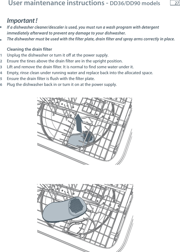 271012User maintenance instructions - DD36/DD90 models Important ! If a dishwasher cleaner/descaler is used, you must run a wash program with detergent immediately afterward to prevent any damage to your dishwasher.  The dishwasher must be used with the filter plate, drain filter and spray arms correctly in place.Cleaning the drain filter1  Unplug the dishwasher or turn it off at the power supply.2  Ensure the tines above the drain filter are in the upright position.3  Lift and remove the drain filter. It is normal to find some water under it.4  Empty, rinse clean under running water and replace back into the allocated space. 5  Ensure the drain filter is flush with the filter plate.6  Plug the dishwasher back in or turn it on at the power supply.