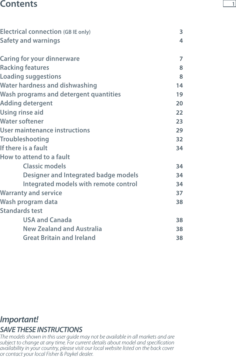 1ContentsElectrical connection (GB IE only)    3Safety and warnings    4Caring for your dinnerware    7Racking features    8Loading suggestions    8Water hardness and dishwashing 14Wash programs and detergent quantities 19Adding detergent    20Using rinse aid     22Water softener     23User maintenance instructions    29Troubleshooting    32If there is a fault    34How to attend to a fault  Classic models       34  Designer and Integrated badge models  34  Integrated models with remote control 34Warranty and service    37Wash program data  38Standards test   USA and Canada  38  New Zealand and Australia  38  Great Britain and Ireland  38Important!    SAVE THESE INSTRUCTIONSThe models shown in this user guide may not be available in all markets and are subject to change at any time. For current details about model and specification availability in your country, please visit our local website listed on the back cover or contact your local Fisher &amp; Paykel dealer.