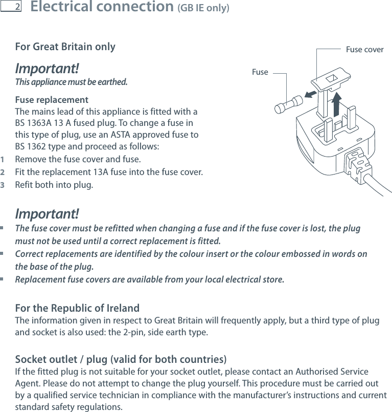 2For Great Britain onlyImportant! This appliance must be earthed.Fuse replacementThe mains lead of this appliance is fitted with aBS 1363A 13 A fused plug. To change a fuse inthis type of plug, use an ASTA approved fuse toBS 1362 type and proceed as follows:1  Remove the fuse cover and fuse.2  Fit the replacement 13A fuse into the fuse cover.3  Refit both into plug.Important! The fuse cover must be refitted when changing a fuse and if the fuse cover is lost, the plug must not be used until a correct replacement is fitted. Correct replacements are identified by the colour insert or the colour embossed in words on the base of the plug. Replacement fuse covers are available from your local electrical store.For the Republic of IrelandThe information given in respect to Great Britain will frequently apply, but a third type of plugand socket is also used: the 2-pin, side earth type.Socket outlet / plug (valid for both countries)If the fitted plug is not suitable for your socket outlet, please contact an Authorised ServiceAgent. Please do not attempt to change the plug yourself. This procedure must be carried outby a qualified service technician in compliance with the manufacturer&rsquo;s instructions and currentstandard safety regulations.Fuse coverFuseElectrical connection (GB IE only)