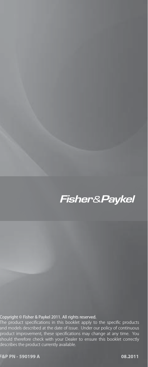 US CA NZ AU GB IE 08.2011F&amp;P PN - 590199 Awww. sherpaykel.comwww. sherpaykel.cawww. sherpaykel.co.nzwww. sherpaykel.com.auwww. sherpaykel.co.ukwww. sherpaykel.ieCopyright &copy; Fisher &amp; Paykel 2011. All rights reserved.The product specifications in this booklet apply to the specific products and models described at the date of issue.  Under our policy of continuous product improvement, these specifications may change at any time.  You should therefore check with your Dealer to ensure this booklet correctly describes the product currently available.