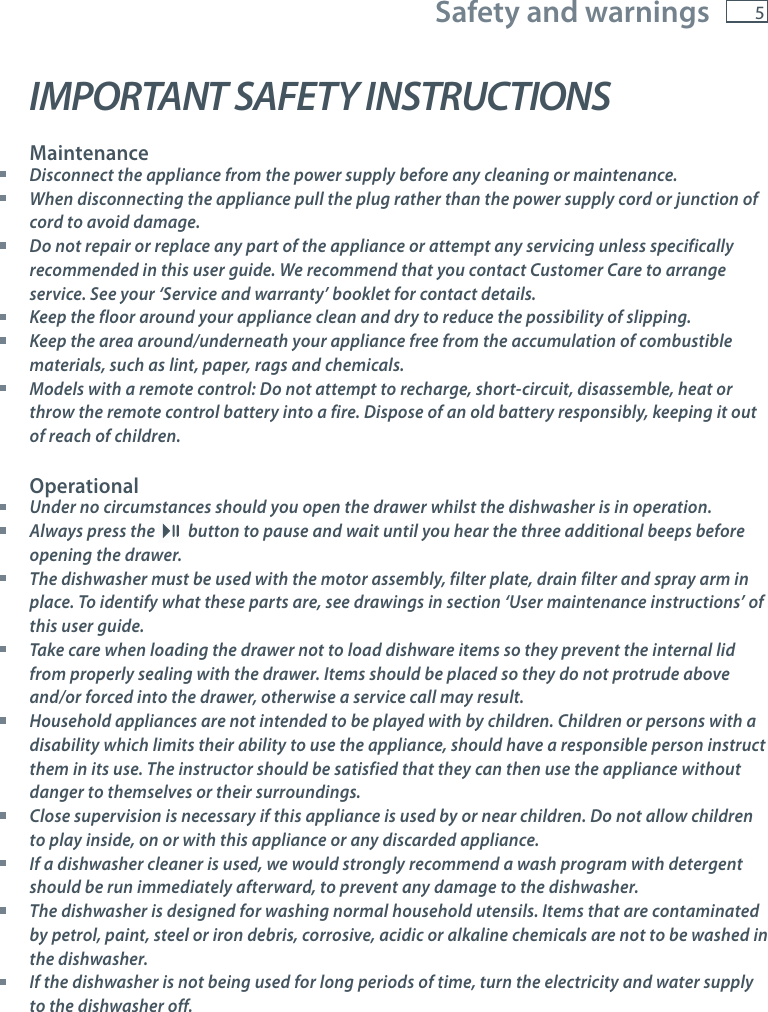 5Safety and warningsIMPORTANT SAFETY INSTRUCTIONSMaintenance Disconnect the appliance from the power supply before any cleaning or maintenance. When disconnecting the appliance pull the plug rather than the power supply cord or junction of cord to avoid damage. Do not repair or replace any part of the appliance or attempt any servicing unless specifically recommended in this user guide. We recommend that you contact Customer Care to arrange service. See your &lsquo;Service and warranty&rsquo; booklet for contact details. Keep the floor around your appliance clean and dry to reduce the possibility of slipping. Keep the area around/underneath your appliance free from the accumulation of combustible materials, such as lint, paper, rags and chemicals. Models with a remote control: Do not attempt to recharge, short-circuit, disassemble, heat or throw the remote control battery into a fire. Dispose of an old battery responsibly, keeping it out of reach of children.Operational Under no circumstances should you open the drawer whilst the dishwasher is in operation. Always press the   button to pause and wait until you hear the three additional beeps before opening the drawer. The dishwasher must be used with the motor assembly, filter plate, drain filter and spray arm in place. To identify what these parts are, see drawings in section &lsquo;User maintenance instructions&rsquo; of this user guide. Take care when loading the drawer not to load dishware items so they prevent the internal lid from properly sealing with the drawer. Items should be placed so they do not protrude above and/or forced into the drawer, otherwise a service call may result. Household appliances are not intended to be played with by children. Children or persons with a disability which limits their ability to use the appliance, should have a responsible person instruct them in its use. The instructor should be satisfied that they can then use the appliance without danger to themselves or their surroundings. Close supervision is necessary if this appliance is used by or near children. Do not allow children  to play inside, on or with this appliance or any discarded appliance. If a dishwasher cleaner is used, we would strongly recommend a wash program with detergent should be run immediately afterward, to prevent any damage to the dishwasher. The dishwasher is designed for washing normal household utensils. Items that are contaminated by petrol, paint, steel or iron debris, corrosive, acidic or alkaline chemicals are not to be washed in the dishwasher. If the dishwasher is not being used for long periods of time, turn the electricity and water supply to the dishwasher off.