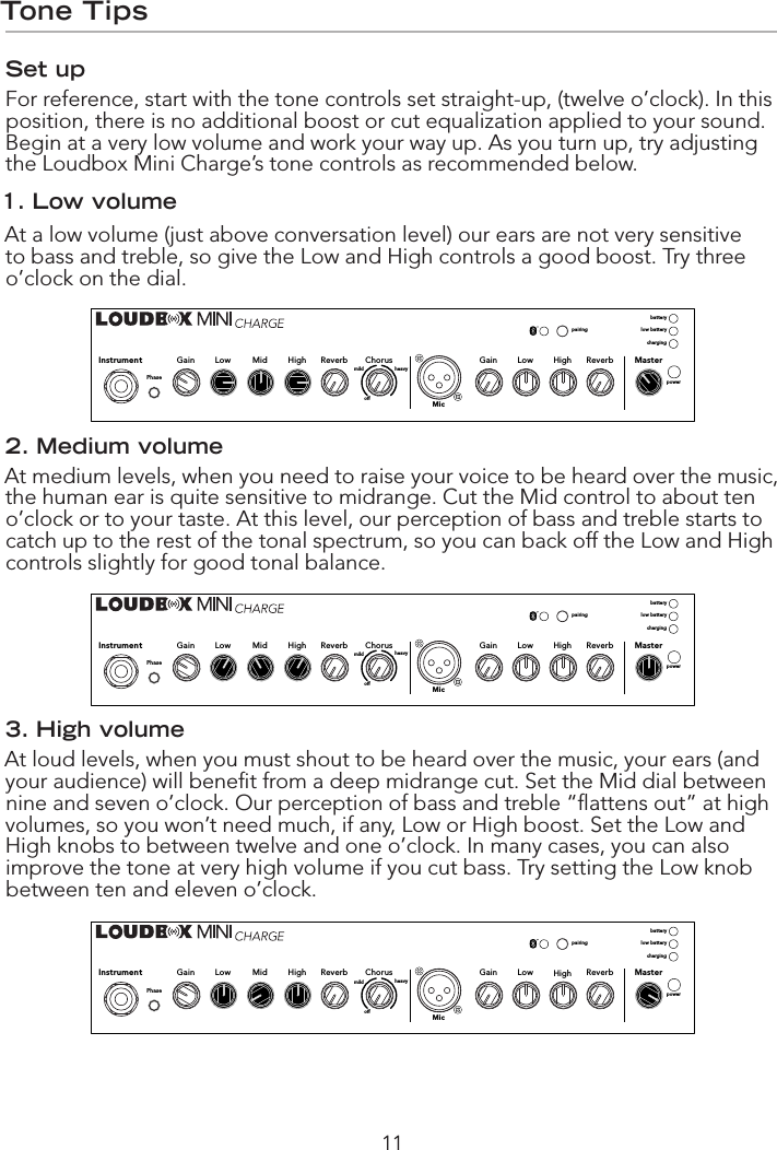 11Tone TipsSet upFor reference, start with the tone controls set straight-up, (twelve o’clock). In this position, there is no additional boost or cut equalization applied to your sound. Begin at a very low volume and work your way up. As you turn up, try adjusting the Loudbox Mini Charge’s tone controls as recommended below.1. Low volumeAt a low volume (just above conversation level) our ears are not very sensitive to bass and treble, so give the Low and High controls a good boost. Try three o’clock on the dial. 2. Medium volumeAt medium levels, when you need to raise your voice to be heard over the music, the human ear is quite sensitive to midrange. Cut the Mid control to about ten o’clock or to your taste. At this level, our perception of bass and treble starts to catch up to the rest of the tonal spectrum, so you can back off the Low and High controls slightly for good tonal balance.3. High volumeAt loud levels, when you must shout to be heard over the music, your ears (and your audience) will beneﬁ t from a deep midrange cut. Set the Mid dial between nine and seven o’clock. Our perception of bass and treble “ﬂ attens out” at high volumes, so you won’t need much, if any, Low or High boost. Set the Low and High knobs to between twelve and one o’clock. In many cases, you can also improve the tone at very high volume if you cut bass. Try setting the Low knob between ten and eleven o’clock.HighLowGain Reverb MasterpowerMicHighMidLowGain ReverbPhaseoffmildChorusInstrumentpairingbatterylow batterychargingheavyHighLowGain Reverb MasterpowerMicHighMidLowGain ReverbPhaseoffmildChorusInstrumentpairingbatterylow batterychargingheavyHighLowGain Reverb MasterpowerMicHighMidLowGain ReverbPhaseoffmildChorusInstrumentpairingbatterylow batterychargingheavy