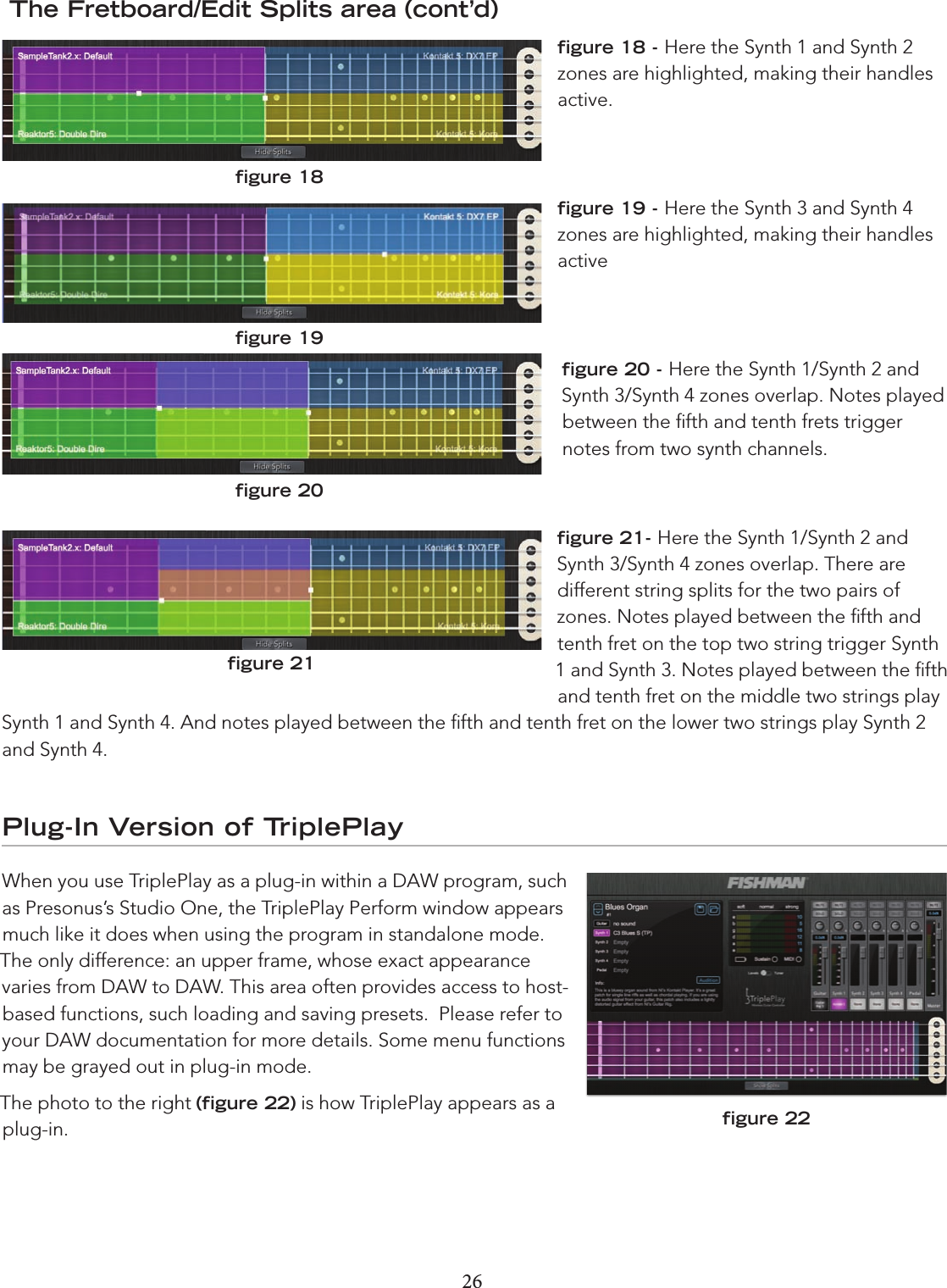 26 27 The Fretboard/Edit Splits area (cont’d)ﬁgure 18 - Here the Synth 1 and Synth 2 zones are highlighted, making their handles active. ﬁgure 19 - Here the Synth 3 and Synth 4 zones are highlighted, making their handles activeﬁgure 20 - Here the Synth 1/Synth 2 and Synth 3/Synth 4 zones overlap. Notes played between the ﬁfth and tenth frets trigger notes from two synth channels.  ﬁgure 21- Here the Synth 1/Synth 2 and Synth 3/Synth 4 zones overlap. There are  different string splits for the two pairs of zones. Notes played between the ﬁfth and tenth fret on the top two string trigger Synth 1 and Synth 3. Notes played between the ﬁfth and tenth fret on the middle two strings play Synth 1 and Synth 4. And notes played between the ﬁfth and tenth fret on the lower two strings play Synth 2 and Synth 4. Plug-In Version of TriplePlayWhen you use TriplePlay as a plug-in within a DAW program, such as Presonus’s Studio One, the TriplePlay Perform window appears much like it does when using the program in standalone mode. The only difference: an upper frame, whose exact appearance varies from DAW to DAW. This area often provides access to host-based functions, such loading and saving presets.  Please refer to your DAW documentation for more details. Some menu functions may be grayed out in plug-in mode.The photo to the right (ﬁgure 22) is how TriplePlay appears as a plug-in.ﬁgure 18ﬁgure 19ﬁgure 20ﬁgure 21ﬁgure 22