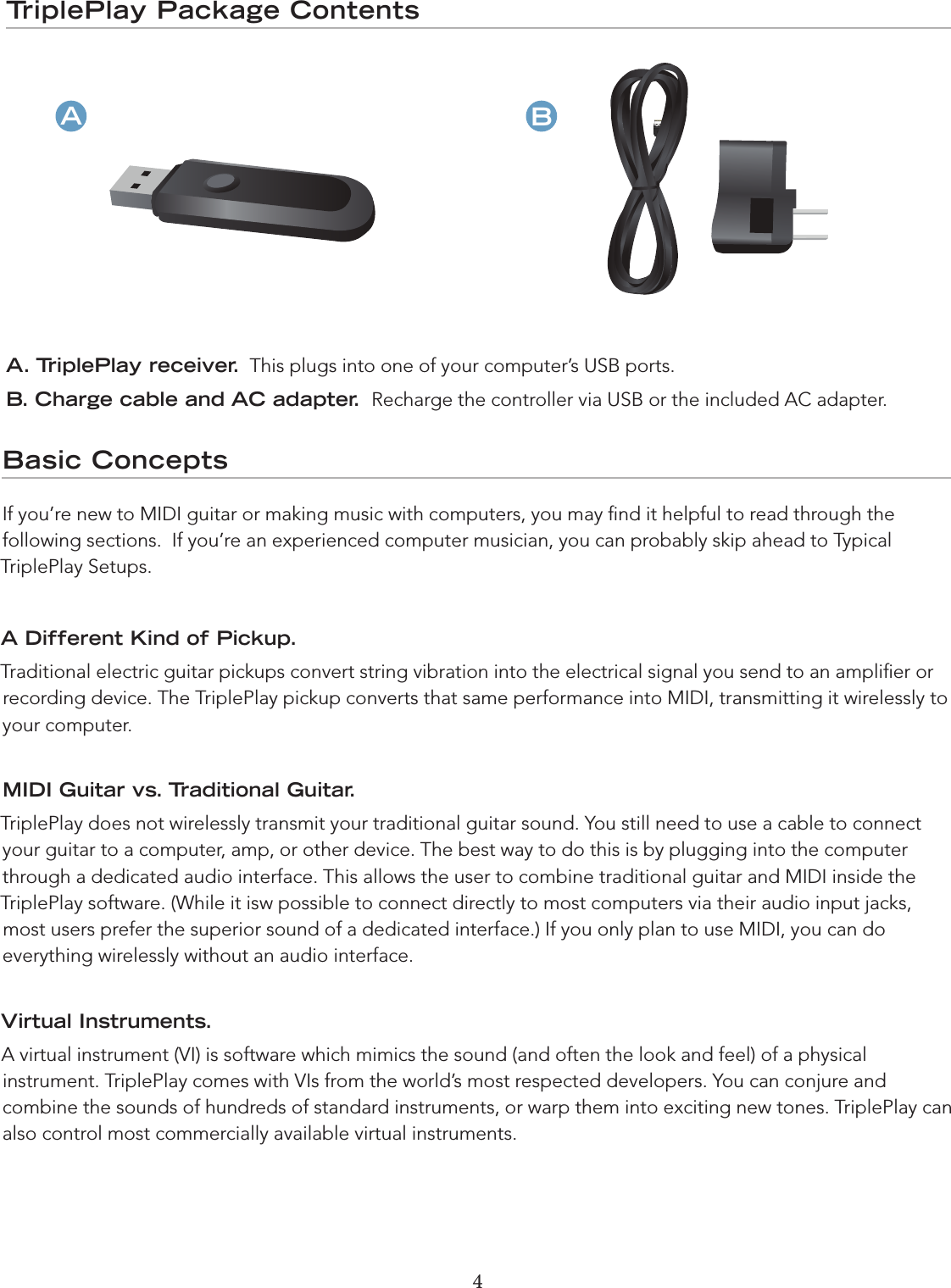 4 5TriplePlay Package ContentsA. TriplePlay receiver.  This plugs into one of your computer’s USB ports.B. Charge cable and AC adapter.  Recharge the controller via USB or the included AC adapter.ABBasic ConceptsIf you’re new to MIDI guitar or making music with computers, you may ﬁnd it helpful to read through the  following sections.  If you’re an experienced computer musician, you can probably skip ahead to Typical  TriplePlay Setups.A Different Kind of Pickup. Traditional electric guitar pickups convert string vibration into the electrical signal you send to an ampliﬁer or recording device. The TriplePlay pickup converts that same performance into MIDI, transmitting it wirelessly to your computer.MIDI Guitar vs. Traditional Guitar. TriplePlay does not wirelessly transmit your traditional guitar sound. You still need to use a cable to connect your guitar to a computer, amp, or other device. The best way to do this is by plugging into the computer through a dedicated audio interface. This allows the user to combine traditional guitar and MIDI inside the TriplePlay software. (While it isw possible to connect directly to most computers via their audio input jacks, most users prefer the superior sound of a dedicated interface.) If you only plan to use MIDI, you can do everything wirelessly without an audio interface.Virtual Instruments. A virtual instrument (VI) is software which mimics the sound (and often the look and feel) of a physical instrument. TriplePlay comes with VIs from the world’s most respected developers. You can conjure and combine the sounds of hundreds of standard instruments, or warp them into exciting new tones. TriplePlay can also control most commercially available virtual instruments.