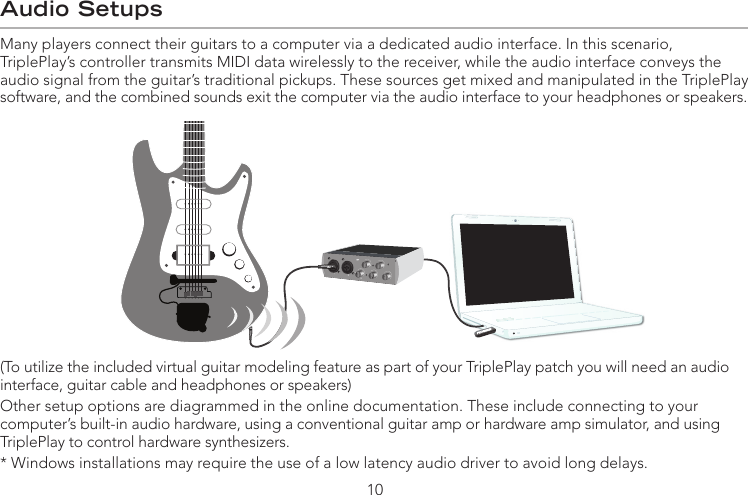 Audio SetupsMany players connect their guitars to a computer via a dedicated audio interface. In this scenario,  TriplePlay’s controller transmits MIDI data wirelessly to the receiver, while the audio interface conveys the audio signal from the guitar’s traditional pickups. These sources get mixed and manipulated in the TriplePlay software, and the combined sounds exit the computer via the audio interface to your headphones or speakers.(To utilize the included virtual guitar modeling feature as part of your TriplePlay patch you will need an audio interface, guitar cable and headphones or speakers)Other setup options are diagrammed in the online documentation. These include connecting to your computer’s built-in audio hardware, using a conventional guitar amp or hardware amp simulator, and using TriplePlay to control hardware synthesizers. * Windows installations may require the use of a low latency audio driver to avoid long delays.10