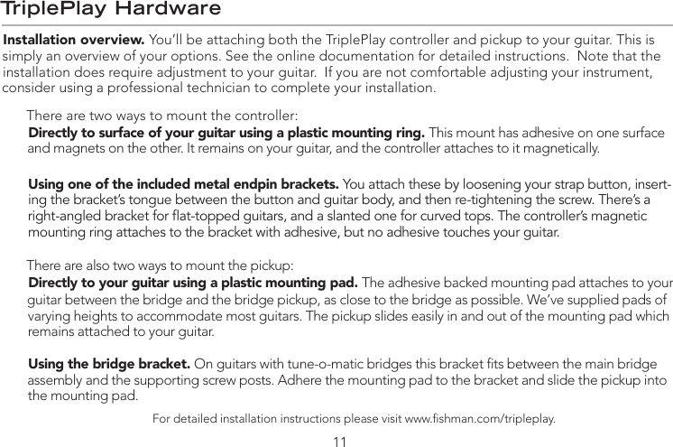 TriplePlay HardwareInstallation overview. You’ll be attaching both the TriplePlay controller and pickup to your guitar. This is simply an overview of your options. See the online documentation for detailed instructions.  Note that the installation does require adjustment to your guitar.  If you are not comfortable adjusting your instrument, consider using a professional technician to complete your installation.There are two ways to mount the controller: Directly to surface of your guitar using a plastic mounting ring. This mount has adhesive on one surface and magnets on the other. It remains on your guitar, and the controller attaches to it magnetically.Using one of the included metal endpin brackets. You attach these by loosening your strap button, insert-ing the bracket’s tongue between the button and guitar body, and then re-tightening the screw. There’s a right-angled bracket for at-topped guitars, and a slanted one for curved tops. The controller’s magnetic mounting ring attaches to the bracket with adhesive, but no adhesive touches your guitar.There are also two ways to mount the pickup: Directly to your guitar using a plastic mounting pad. The adhesive backed mounting pad attaches to your guitar between the bridge and the bridge pickup, as close to the bridge as possible. We’ve supplied pads of varying heights to accommodate most guitars. The pickup slides easily in and out of the mounting pad which remains attached to your guitar.Using the bridge bracket. On guitars with tune-o-matic bridges this bracket ts between the main bridge assembly and the supporting screw posts. Adhere the mounting pad to the bracket and slide the pickup into the mounting pad.For detailed installation instructions please visit www.shman.com/tripleplay.11