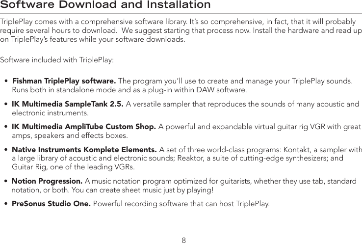 Software Download and InstallationTriplePlay comes with a comprehensive software library. It’s so comprehensive, in fact, that it will probably require several hours to download.  We suggest starting that process now. Install the hardware and read up on TriplePlay’s features while your software downloads.Software included with TriplePlay:  •  Fishman TriplePlay software. The program you’ll use to create and manage your TriplePlay sounds.          Runs both in standalone mode and as a plug-in within DAW software.  •  IK Multimedia SampleTank 2.5. A versatile sampler that reproduces the sounds of many acoustic and          electronic instruments.  •  IK Multimedia AmpliTube Custom Shop. A powerful and expandable virtual guitar rig VGR with great          amps, speakers and effects boxes.  •  Native Instruments Komplete Elements. A set of three world-class programs: Kontakt, a sampler with          a large library of acoustic and electronic sounds; Reaktor, a suite of cutting-edge synthesizers; and        Guitar Rig, one of the leading VGRs.  •  Notion Progression. A music notation program optimized for guitarists, whether they use tab, standard        notation, or both. You can create sheet music just by playing!  •  PreSonus Studio One. Powerful recording software that can host TriplePlay.       8