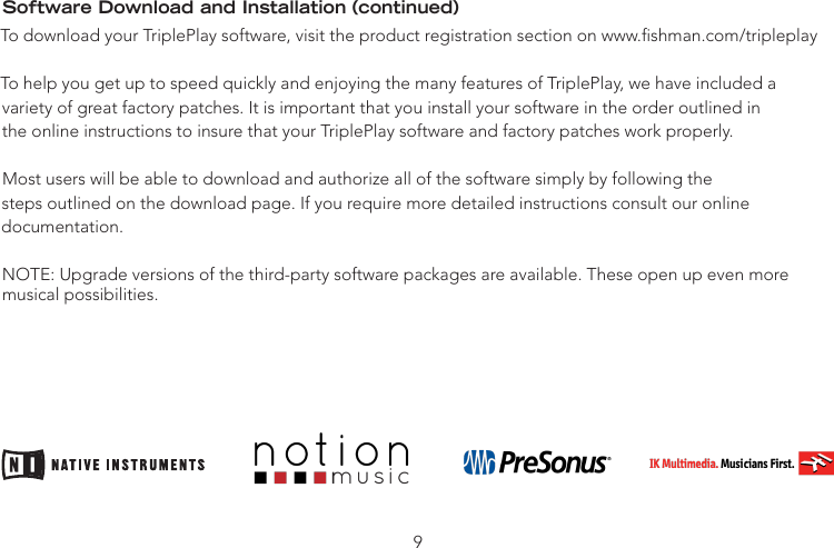 Software Download and Installation (continued)To download your TriplePlay software, visit the product registration section on www.shman.com/tripleplayTo help you get up to speed quickly and enjoying the many features of TriplePlay, we have included avariety of great factory patches. It is important that you install your software in the order outlined inthe online instructions to insure that your TriplePlay software and factory patches work properly.Most users will be able to download and authorize all of the software simply by following thesteps outlined on the download page. If you require more detailed instructions consult our onlinedocumentation.NOTE: Upgrade versions of the third-party software packages are available. These open up even more  musical possibilities.9