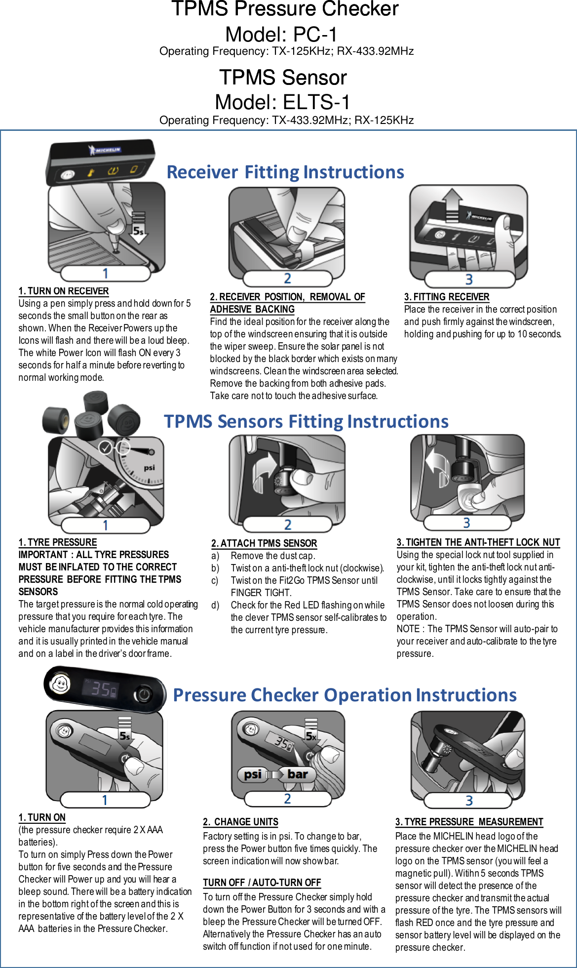 1. TURN ON RECEIVERUsing a pen simply press and hold down for 5 seconds the small button on the rear as shown. When the Receiver Powers up the Icons will flash and there will be a loud bleep. The white Power Icon will flash ON every 3 seconds for half a minute before reverting to normal working mode.2. RECEIVER  POSITION,  REMOVAL OF ADHESIVE  BACKINGFind the ideal position for the receiver along the top of the windscreen ensuring that it is outside the wiper sweep. Ensure the solar panel is not blocked by the black border which exists on many windscreens. Clean the windscreen area selected. Remove the backing from both adhesive pads. Take care not to touch the adhesive surface.3. FITTING RECEIVERPlace the receiver in the correct position and push firmly against the windscreen, holding and pushing for up to 10 seconds. 1. TYRE PRESSUREIMPORTANT : ALL TYRE PRESSURES MUST BE INFLATED TO THE CORRECT PRESSURE  BEFORE  FITTING THE TPMS SENSORSThe target pressure is the normal cold operating pressure that you require for each tyre. The vehicle manufacturer provides this information and it is usually printed in the vehicle manual and on a label in the driver’s door frame. 2. ATTACH TPMS SENSORa) Remove the dust cap.b) Twist on a anti-theft lock nut (clockwise).c) Twist on the Fit2Go TPMS Sensor until FINGER TIGHT.d) Check for the Red LED flashing on while the clever TPMS sensor self-calibrates to the current tyre pressure.3. TIGHTEN THE ANTI-THEFT LOCK NUTUsing the special lock nut tool supplied in your kit, tighten the anti-theft lock nut anti-clockwise, until it locks tightly against the TPMS Sensor. Take care to ensure that the TPMS Sensor does not loosen during this operation.NOTE : The TPMS Sensor will auto-pair to your receiver and auto-calibrate to the tyrepressure.1. TURN ON(the pressure checker require 2 X AAA batteries).To turn on simply Press down the Power button for five seconds and the Pressure Checker will Power up and you will hear a bleep sound. There will be a battery indication in the bottom right of the screen and this is representative of the battery level of the 2 X AAA  batteries in the Pressure Checker.2.  CHANGE UNITSFactory setting is in psi. To change to bar, press the Power button five times quickly. The screen indication will now show bar. 3. TYRE PRESSURE  MEASUREMENTPlace the MICHELIN head logo of the pressure checker over the MICHELIN head logo on the TPMS sensor (you will feel a magnetic pull). Witihn 5 seconds TPMS sensor will detect the presence of the pressure checker and transmit the actual pressure of the tyre. The TPMS sensors will flash RED once and the tyre pressure and sensor battery level will be displayed on the pressure checker.TURN OFF  / AUTO-TURN OFFTo turn off the Pressure Checker simply hold down the Power Button for 3 seconds and with a bleep the Pressure Checker will be turned OFF. Alternatively the Pressure Checker has an auto switch off function if not used for one minute.Receiver&apos;Fitting&apos;InstructionsTPMS&apos;Sensors&apos;Fitting&apos;InstructionsPressure&apos;Checker&apos;Operation&apos;InstructionsTPMS Pressure CheckerTPMS Pressure CheckerTPMS Pressure CheckerModel: PC-1TPMS SensorTPMS SensorTPMS SensorModel: ELTS-1Operating Frequency: TX-125KHz; RX-433.92MHzOperating Frequency: TX-433.92MHz; RX-125KHz