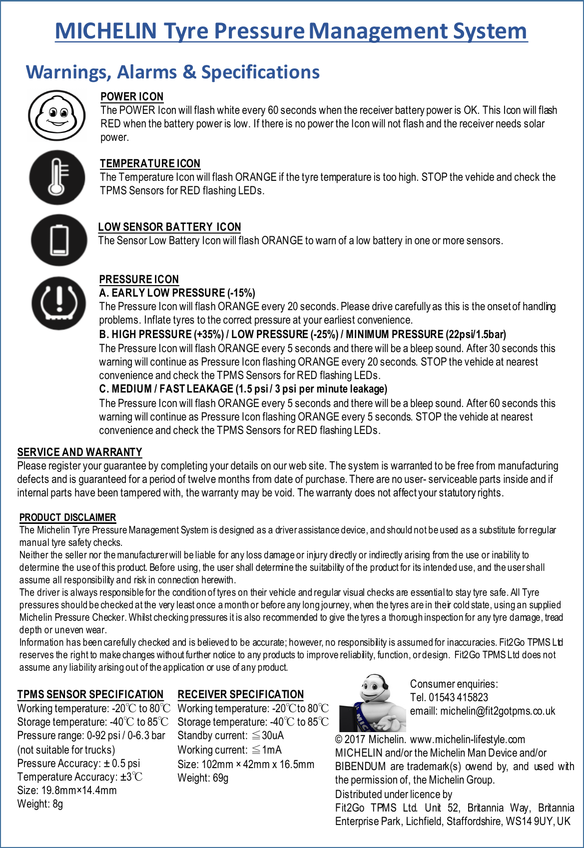 Warnings,&apos;Alarms&apos;&amp;&apos;SpecificationsRECEIVER SPECIFICATIONWorking temperature: -20℃to 80℃Storage temperature: -40℃to 85℃Standby current: ≦30uAWorking current: ≦1mASize: 102mm ×42mm x 16.5mm     Weight: 69gTPMS SENSOR SPECIFICATIONWorking temperature: -20℃to 80℃Storage temperature: -40℃to 85℃Pressure range: 0-92 psi / 0-6.3 bar(not suitable for trucks)Pressure Accuracy: ±0.5 psiTemperature Accuracy: ±3℃Size: 19.8mm×14.4mm      Weight: 8gPOWER ICONThe POWER Icon will flash white every 60 seconds when the receiver battery power is OK. This Icon will flash RED when the battery power is low. If there is no power the Icon will not flash and the receiver needs solar power.TEMPERATURE ICONThe Temperature Icon will flash ORANGE if the tyre temperature is too high. STOP the vehicle and check the TPMS Sensors for RED flashing LEDs.PRESSURE ICONA. EARLY LOW PRESSURE (-15%)The Pressure Icon will flash ORANGE every 20 seconds. Please drive carefully as this is the onset of handling problems. Inflate tyres to the correct pressure at your earliest convenience.B. HIGH PRESSURE (+35%) / LOW PRESSURE (-25%) / MINIMUM PRESSURE (22psi/1.5bar)The Pressure Icon will flash ORANGE every 5 seconds and there will be a bleep sound. After 30 seconds this warning will continue as Pressure Icon flashing ORANGE every 20 seconds. STOP the vehicle at nearest convenience and check the TPMS Sensors for RED flashing LEDs.C. MEDIUM / FAST LEAKAGE (1.5 psi / 3 psi per minute leakage)The Pressure Icon will flash ORANGE every 5 seconds and there will be a bleep sound. After 60 seconds this warning will continue as Pressure Icon flashing ORANGE every 5 seconds. STOP the vehicle at nearest convenience and check the TPMS Sensors for RED flashing LEDs.LOW SENSOR BATTERY  ICONThe Sensor Low Battery Icon will flash ORANGE to warn of a low battery in one or more sensors.Consumer enquiries: Tel. 01543 415823 emaill: michelin@fit2gotpms.co.uk © 2017 Michelin. www.michelin-lifestyle.com MICHELIN and/or the Michelin Man Device and/orBIBENDUM are trademark(s) ow end by, and us ed withthe permission of, the Michelin Group.Distributed under licence byFit2Go TPMS Ltd.Unit 52,Britannia Way, BritanniaEnterprise Park, Lichfield,Staffordshire, WS14 9UY,UKSERVICE AND WARRANTY Please register your guarantee by completing your details on our web site. The system is warranted to be free from manufacturingdefects and is guaranteed for a period of twelve months from date of purchase. There are no user-serviceable parts inside and if internal parts have been tampered with, the warranty may be void. The warranty does not affect your statutory rights. PRODUCT  DISCLAIMERThe Michelin Tyre Pressure Management System is designed as a driver assistance device, and should not be used as a substitute for regular manual tyre safety checks.Neither the seller nor the manufacturer will be liable for any loss damage or injury directly or indirectly arising from the use or inability to determine the use of this product. Before using, the user shall determine the suitability of the product for its intended use, and th e user sha ll assume all responsibility and risk in connection herewith.The driver is always responsible for the condition of tyres on their vehicle and regular visual checks are essential to stay tyre safe. All Tyre pressures should be checked at the very least once a month or before any long journey, when the tyres are in their cold state, using an supplied Michelin Pressure Checker. Whilst checking pressures it is also recommended to give the tyres a thorough inspection for any tyre damage, tread depth or uneven wear. Information has been carefully checked and is believed to be accurate; however, no responsibility is assumed for inaccuracies. Fit2Go TPMS Ltd reserves the right to make changes without further notice to any products to improve reliability, function, or design.  Fit2Go TPMS Ltd does not assume any liability arising out of the application or use of any product. MICHELIN&apos;Tyre Pressure&apos;Management&apos;System