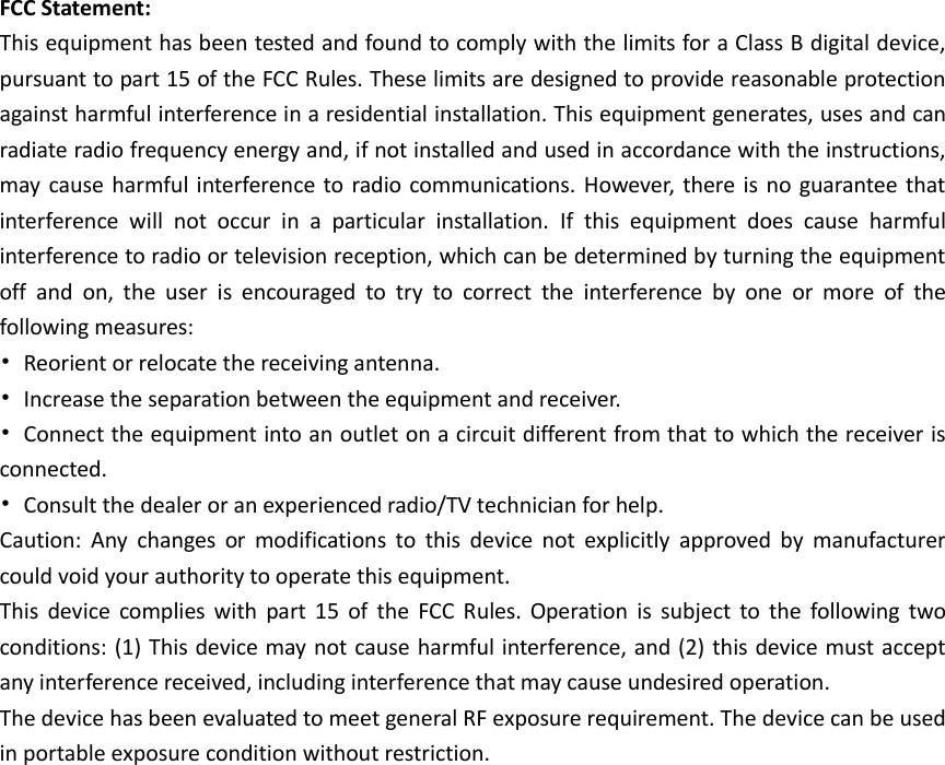  FCC Statement: This equipment has been tested and found to comply with the limits for a Class B digital device, pursuant to part 15 of the FCC Rules. These limits are designed to provide reasonable protection against harmful interference in a residential installation. This equipment generates, uses and can radiate radio frequency energy and, if not installed and used in accordance with the instructions, may  cause harmful interference to radio  communications. However,  there  is  no guarantee  that interference  will  not  occur  in  a  particular  installation.  If  this  equipment  does  cause  harmful interference to radio or television reception, which can be determined by turning the equipment off  and  on,  the  user  is  encouraged  to  try  to  correct  the  interference  by  one  or  more  of  the following measures: •  Reorient or relocate the receiving antenna. •  Increase the separation between the equipment and receiver. •  Connect the equipment into an outlet on a circuit different from that to which the receiver is connected. •  Consult the dealer or an experienced radio/TV technician for help. Caution:  Any  changes  or  modifications  to  this  device  not  explicitly  approved  by  manufacturer could void your authority to operate this equipment. This  device  complies  with  part  15  of  the  FCC  Rules.  Operation  is  subject  to  the  following  two conditions: (1) This device may not cause harmful interference, and (2) this device must accept any interference received, including interference that may cause undesired operation. The device has been evaluated to meet general RF exposure requirement. The device can be used in portable exposure condition without restriction.  