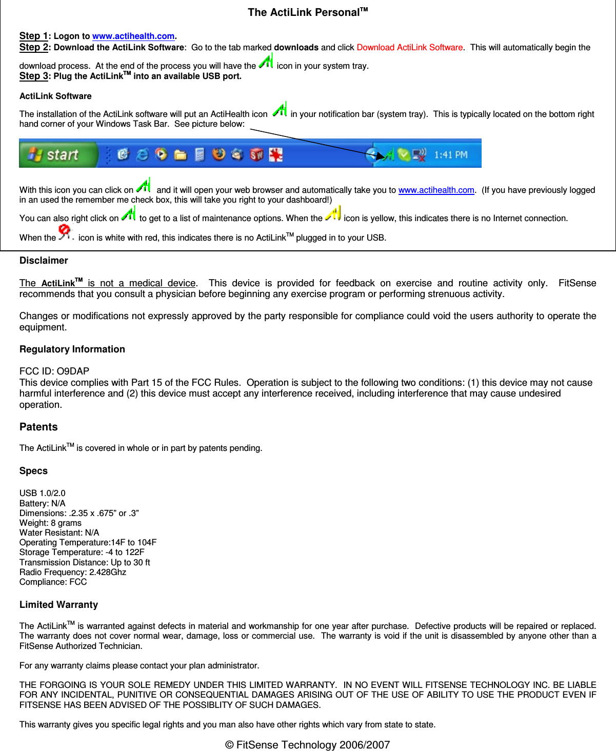 © FitSense Technology 2006/2007   The ActiLink PersonalTM   Step 1: Logon to www.actihealth.com. Step 2: Download the ActiLink Software:  Go to the tab marked downloads and click Download ActiLink Software.  This will automatically begin the download process.  At the end of the process you will have the   icon in your system tray. Step 3: Plug the ActiLinkTM into an available USB port.  ActiLink Software The installation of the ActiLink software will put an ActiHealth icon    in your notification bar (system tray).  This is typically located on the bottom right hand corner of your Windows Task Bar.  See picture below:    With this icon you can click on    and it will open your web browser and automatically take you to www.actihealth.com.  (If you have previously logged in an used the remember me check box, this will take you right to your dashboard!) You can also right click on   to get to a list of maintenance options. When the   icon is yellow, this indicates there is no Internet connection. When the   icon is white with red, this indicates there is no ActiLinkTM plugged in to your USB.  Disclaimer  The  ActiLinkTM  is  not  a  medical  device.    This  device  is  provided  for  feedback  on  exercise  and  routine  activity  only.    FitSense recommends that you consult a physician before beginning any exercise program or performing strenuous activity.  Changes or modifications not expressly approved by the party responsible for compliance could void the users authority to operate the equipment.  Regulatory Information   FCC ID: O9DAP This device complies with Part 15 of the FCC Rules.  Operation is subject to the following two conditions: (1) this device may not cause harmful interference and (2) this device must accept any interference received, including interference that may cause undesired operation.  Patents  The ActiLinkTM is covered in whole or in part by patents pending.  Specs   USB 1.0/2.0 Battery: N/A Dimensions: .2.35 x .675” or .3” Weight: 8 grams Water Resistant: N/A Operating Temperature:14F to 104F Storage Temperature: -4 to 122F Transmission Distance: Up to 30 ft  Radio Frequency: 2.428Ghz Compliance: FCC  Limited Warranty   The ActiLinkTM is warranted against defects in material and workmanship for one year after purchase.  Defective products will be repaired or replaced.  The warranty does not cover normal wear, damage, loss or commercial use.  The warranty is void if the unit is disassembled by anyone other than a FitSense Authorized Technician.  For any warranty claims please contact your plan administrator.  THE FORGOING IS YOUR SOLE REMEDY UNDER THIS LIMITED WARRANTY.  IN NO EVENT WILL FITSENSE TECHNOLOGY INC. BE LIABLE FOR ANY INCIDENTAL, PUNITIVE OR CONSEQUENTIAL DAMAGES ARISING OUT OF THE USE OF ABILITY TO USE THE PRODUCT EVEN IF FITSENSE HAS BEEN ADVISED OF THE POSSIBLITY OF SUCH DAMAGES.  This warranty gives you specific legal rights and you man also have other rights which vary from state to state. 