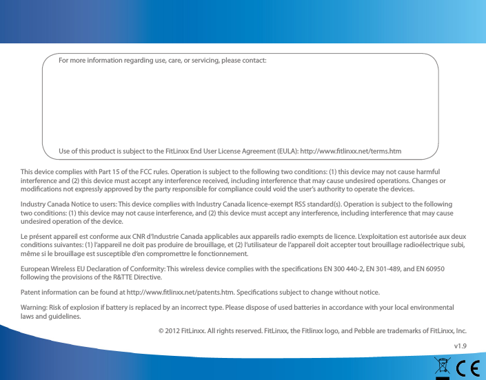 This device complies with Part 15 of the FCC rules. Operation is subject to the following two conditions: (1) this device may not cause harmful interference and (2) this device must accept any interference received, including interference that may cause undesired operations. Changes or modications not expressly approved by the party responsible for compliance could void the user’s authority to operate the devices. Industry Canada Notice to users: This device complies with Industry Canada licence-exempt RSS standard(s). Operation is subject to the following two conditions: (1) this device may not cause interference, and (2) this device must accept any interference, including interference that may cause undesired operation of the device.Le présent appareil est conforme aux CNR d‘Industrie Canada applicables aux appareils radio exempts de licence. L‘exploitation est autorisée aux deux conditions suivantes: (1) l‘appareil ne doit pas produire de brouillage, et (2) l‘utilisateur de l‘appareil doit accepter tout brouillage radioélectrique subi, même si le brouillage est susceptible d‘en compromettre le fonctionnement.European Wireless EU Declaration of Conformity: This wireless device complies with the specications EN 300 440-2, EN 301-489, and EN 60950 following the provisions of the R&amp;TTE Directive.Patent information can be found at http://www.tlinxx.net/patents.htm. Specications subject to change without notice.Warning: Risk of explosion if battery is replaced by an incorrect type. Please dispose of used batteries in accordance with your local environmental laws and guidelines. © 2012 FitLinxx. All rights reserved. FitLinxx, the Fitlinxx logo, and Pebble are trademarks of FitLinxx, Inc.v1.9For more information regarding use, care, or servicing, please contact:Use of this product is subject to the FitLinxx End User License Agreement (EULA): http://www.tlinxx.net/terms.htm