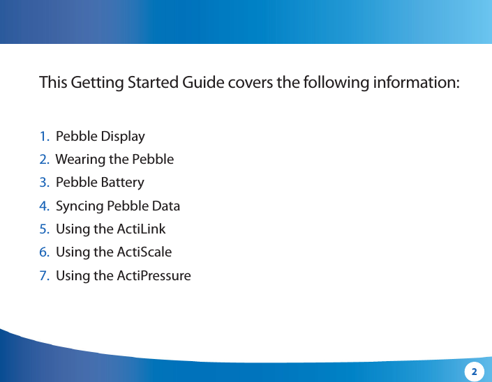 2This Getting Started Guide covers the following information:1.   Pebble Display2.  Wearing the  Pebble3.   Pebble Battery4.   Syncing Pebble Data5.  Using the ActiLink6.  Using the ActiScale7.  Using the ActiPressure