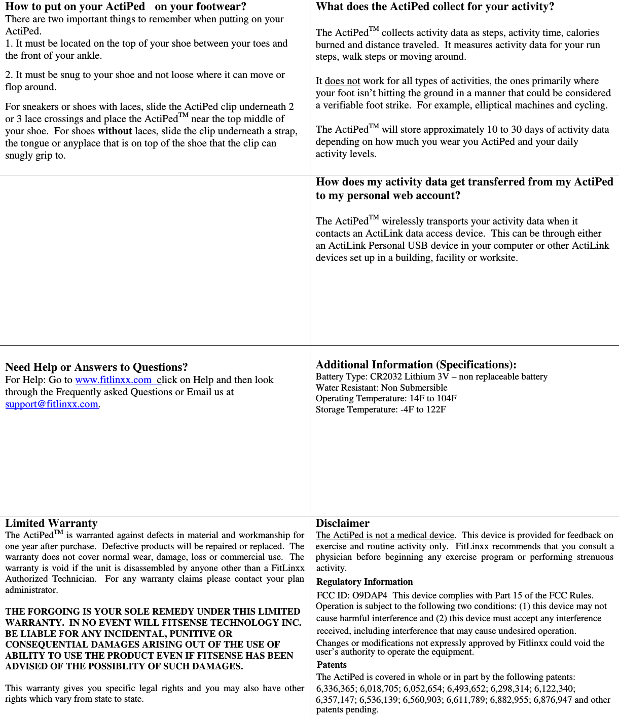 There are two important things to remember when putting on your ActiPed.   1. It must be located on the top of your shoe between your toes and the front of your ankle.   2. It must be snug to your shoe and not loose where it can move or flop around.  For sneakers or shoes with laces, slide the ActiPed clip underneath 2 or 3 lace crossings and place the ActiPedTM near the top middle of your shoe.  For shoes without laces, slide the clip underneath a strap, the tongue or anyplace that is on top of the shoe that the clip can snugly grip to.    What does the ActiPed collect for your activity?  The ActiPedTM collects activity data as steps, activity time, calories burned and distance traveled.  It measures activity data for your run steps, walk steps or moving around.    It does not work for all types of activities, the ones primarily where your foot isn’t hitting the ground in a manner that could be considered a verifiable foot strike.  For example, elliptical machines and cycling.    The ActiPedTM will store approximately 10 to 30 days of activity data depending on how much you wear you ActiPed and your daily activity levels.    How does my activity data get transferred from my ActiPed to my personal web account?  The ActiPedTM wirelessly transports your activity data when it contacts an ActiLink data access device.  This can be through either an ActiLink Personal USB device in your computer or other ActiLink devices set up in a building, facility or worksite.   Need Help or Answers to Questions? through the Frequently asked Questions or Email us at  Additional Information (Specifications): Battery Type: CR2032 Lithium 3V – non replaceable battery Water Resistant: Non Submersible Operating Temperature: 14F to 104F Storage Temperature: -4F to 122F Limited Warranty  TMwarranty does not  cover normal wear, damage, loss or commercial use.  The Authorized  Technician.    For  any  warranty  claims  please  contact  your  plan administrator.  THE FORGOING IS YOUR SOLE REMEDY UNDER THIS LIMITED WARRANTY.  IN NO EVENT WILL FITSENSE TECHNOLOGY INC. BE LIABLE FOR ANY INCIDENTAL, PUNITIVE OR CONSEQUENTIAL DAMAGES ARISING OUT OF THE USE OF ABILITY TO USE THE PRODUCT EVEN IF FITSENSE HAS BEEN ADVISED OF THE POSSIBLITY OF SUCH DAMAGES.  This  warranty  gives  you  specific  legal  rights  and  you  may  also  have  other rights which vary from state to state.   Disclaimer physician  before  beginning  any  exercise  program  or  performing  strenuous  Regulatory Information Operation is subject to the following two conditions: (1) this device may not cause harmful interference and (2) this device must accept any interference  Patents The ActiPed is covered in whole or in part by the following patents: 6,336,365; 6,018,705; 6,052,654; 6,493,652; 6,298,314; 6,122,340; 6,357,147; 6,536,139; 6,560,903; 6,611,789; 6,882,955; 6,876,947 and other patents pending.   FCC ID: O9DAP4  This device complies with Part 15 of the FCC Rules.  received, including interference that may cause undesired operation. The ActiPed  is warranted against defects in material and workmanship for  The ActiPed is not a medical device.  This device is provided for feedback on How to put on your ActiPed+ on your footwear? support@fitlinxx.com. user’s authority to operate the equipment. Changes or modifications not expressly approved by Fitlinxx could void the one year after purchase.  Defective products will be repaired or replaced.  The  exercise and  routine  activity only.  FitLinxx recommends that you consult  a For Help: Go to www.fitlinxx.com  click on Help and then look warranty is  void if the unit  is disassembled by anyone other than  a FitLinxx  activity. 