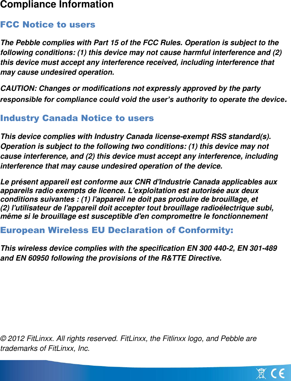 Compliance Information FCC Notice to users The Pebble complies with Part 15 of the FCC Rules. Operation is subject to the following conditions: (1) this device may not cause harmful interference and (2) this device must accept any interference received, including interference that may cause undesired operation.  CAUTION: Changes or modifications not expressly approved by the party responsible for compliance could void the user’s authority to operate the device. Industry Canada Notice to users This device complies with Industry Canada license-exempt RSS standard(s). Operation is subject to the following two conditions: (1) this device may not cause interference, and (2) this device must accept any interference, including interference that may cause undesired operation of the device. Le présent appareil est conforme aux CNR d&apos;Industrie Canada applicables aux appareils radio exempts de licence. L&apos;exploitation est autorisée aux deux conditions suivantes : (1) l&apos;appareil ne doit pas produire de brouillage, et (2) l&apos;utilisateur de l&apos;appareil doit accepter tout brouillage radioélectrique subi, même si le brouillage est susceptible d&apos;en compromettre le fonctionnement European Wireless EU Declaration of Conformity:  This wireless device complies with the specification EN 300 440-2, EN 301-489 and EN 60950 following the provisions of the R&amp;TTE Directive.     © 2012 FitLinxx. All rights reserved. FitLinxx, the Fitlinxx logo, and Pebble are trademarks of FitLinxx, Inc.  