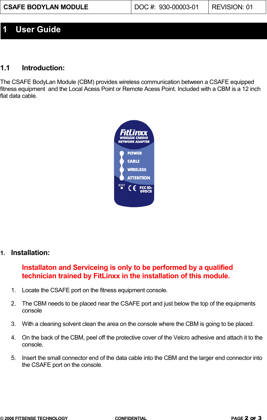 CSAFE BODYLAN MODULE  DOC #:  930-00003-01 REVISION: 011   User Guide1.1 Introduction:The CSAFE BodyLan Module (CBM) provides wireless communication between a CSAFE equipped fitness equipment  and the Local Acess Point or Remote Acess Point. Included with a CBM is a 12 inch flat data cable.  1. Installation:Installaton and Serviceing is only to be performed by a qualified technician trained by FitLinxx in the installation of this module.1. Locate the CSAFE port on the fitness equipment console.2. The CBM needs to be placed near the CSAFE port and just below the top of the equipments console3. With a cleaning solvent clean the area on the console where the CBM is going to be placed.4. On the back of the CBM, peel off the protective cover of the Velcro adhesive and attach it to the console.5. Insert the small connector end of the data cable into the CBM and the larger end connector into the CSAFE port on the console.© 2006 FITSENSE TECHNOLOGY CONFIDENTIAL PAGE 2 OF 3