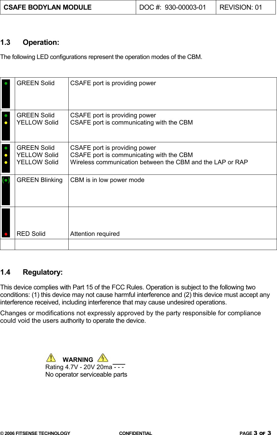 CSAFE BODYLAN MODULE  DOC #:  930-00003-01 REVISION: 011.3 Operation:The following LED configurations represent the operation modes of the CBM.(●)(●)(●)(●)GREEN Solid CSAFE port is providing power(●)(●)(●)(●)GREEN SolidYELLOW SolidCSAFE port is providing powerCSAFE port is communicating with the CBM(●)(●)(●)(●)GREEN SolidYELLOW SolidYELLOW SolidCSAFE port is providing powerCSAFE port is communicating with the CBMWireless communication between the CBM and the LAP or RAP(●)(●)(●)(●)GREEN Blinking CBM is in low power mode(●)(●)(●)(●)RED Solid Attention required1.4 Regulatory:This device complies with Part 15 of the FCC Rules. Operation is subject to the following two conditions: (1) this device may not cause harmful interference and (2) this device must accept any interference received, including interference that may cause undesired operations.Changes or modifications not expressly approved by the party responsible for compliance could void the users authority to operate the device.   WARNING  Rating 4.7V - 20V 20ma - - - No operator serviceable parts© 2006 FITSENSE TECHNOLOGY CONFIDENTIAL PAGE 3 OF 3