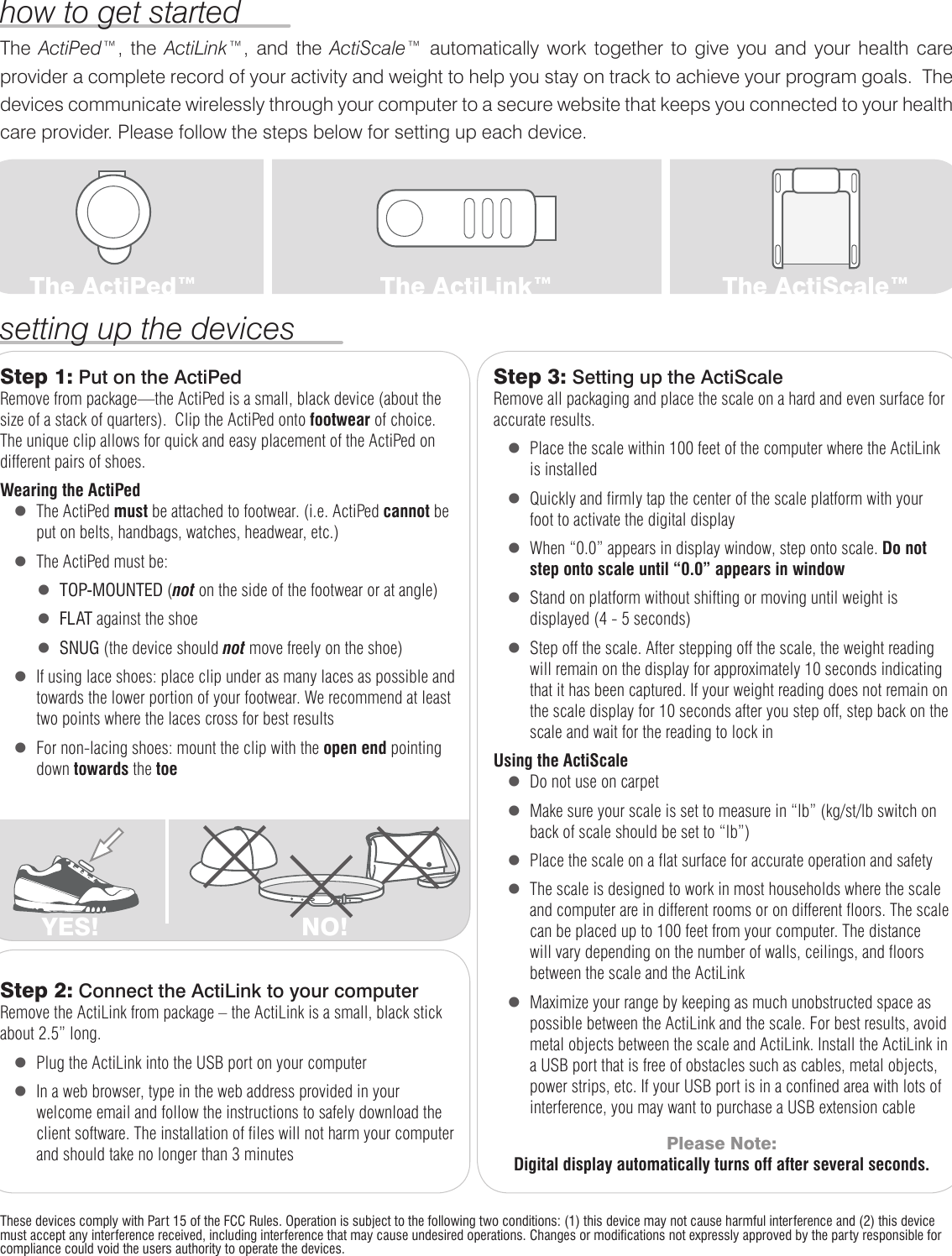 YES! NO!The ActiPed™,  the  ActiLink™,  and  the  ActiScale™  automatically  work  together  to  give  you  and  your  health  care provider a complete record of your activity and weight to help you stay on track to achieve your program goals.  The devices communicate wirelessly through your computer to a secure website that keeps you connected to your health care provider. Please follow the steps below for setting up each device. how to get startedsetting up the devicesThe ActiPed™ The ActiLink™ The ActiScale™Step 1: Put on the ActiPedRemove from package—the ActiPed is a small, black device (about the size of a stack of quarters).  Clip the ActiPed onto footwear of choice. The unique clip allows for quick and easy placement of the ActiPed on different pairs of shoes.  Wearing the ActiPed   l   The ActiPed must be attached to footwear. (i.e. ActiPed cannot be put on belts, handbags, watches, headwear, etc.)    l   The ActiPed must be:        l   TOP-MOUNTED (not on the side of the footwear or at angle)        l   FLAT against the shoe        l   SNUG (the device should not move freely on the shoe)   l   If using lace shoes: place clip under as many laces as possible and towards the lower portion of your footwear. We recommend at least two points where the laces cross for best results   l   For non-lacing shoes: mount the clip with the open end pointing down towards the toeStep 3: Setting up the ActiScale Remove all packaging and place the scale on a hard and even surface for accurate results.    l   Place the scale within 100 feet of the computer where the ActiLink is installed   l   Quickly and firmly tap the center of the scale platform with your foot to activate the digital display   l   When “0.0” appears in display window, step onto scale. Do not step onto scale until “0.0” appears in window   l   Stand on platform without shifting or moving until weight is displayed (4 - 5 seconds)   l   Step off the scale. After stepping off the scale, the weight reading will remain on the display for approximately 10 seconds indicating that it has been captured. If your weight reading does not remain on the scale display for 10 seconds after you step off, step back on the scale and wait for the reading to lock inUsing the ActiScale   l   Do not use on carpet   l   Make sure your scale is set to measure in “lb” (kg/st/lb switch on back of scale should be set to “lb”)   l   Place the scale on a flat surface for accurate operation and safety   l   The scale is designed to work in most households where the scale and computer are in different rooms or on different floors. The scale can be placed up to 100 feet from your computer. The distance will vary depending on the number of walls, ceilings, and floors between the scale and the ActiLink   l   Maximize your range by keeping as much unobstructed space as possible between the ActiLink and the scale. For best results, avoid metal objects between the scale and ActiLink. Install the ActiLink in a USB port that is free of obstacles such as cables, metal objects, power strips, etc. If your USB port is in a confined area with lots of interference, you may want to purchase a USB extension cablePlease Note:Digital display automatically turns off after several seconds.Step 2: Connect the ActiLink to your computerRemove the ActiLink from package – the ActiLink is a small, black stick about 2.5” long.   l   Plug the ActiLink into the USB port on your computer   l   In a web browser, type in the web address provided in your welcome email and follow the instructions to safely download the client software. The installation of files will not harm your computer and should take no longer than 3 minutesThese devices comply with Part 15 of the FCC Rules. Operation is subject to the following two conditions: (1) this device may not cause harmful interference and (2) this device must accept any interference received, including interference that may cause undesired operations. Changes or modifications not expressly approved by the party responsible for compliance could void the users authority to operate the devices.