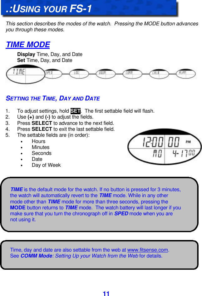  11TIME is the default mode for the watch. If no button is pressed for 3 minutes, the watch will automatically revert to the TIME mode. While in any other mode other than TIME mode for more than three seconds, pressing the MODE button returns to TIME mode.  The watch battery will last longer if you make sure that you turn the chronograph off in SPED mode when you are not using it. Time, day and date are also settable from the web at www.fitsense.com.  See COMM Mode: Setting Up your Watch from the Web for details.    .:USING YOUR FS-1  This section describes the modes of the watch.  Pressing the MODE button advances you through these modes. TIME MODE Display Time, Day, and Date Set Time, Day, and Date SETTING THE TIME, DAY AND DATE  1. To adjust settings, hold SET.  The first settable field will flash. 2. Use (+) and (-) to adjust the fields. 3. Press SELECT to advance to the next field.  4. Press SELECT to exit the last settable field. 5. The settable fields are (in order):  • Hours • Minutes • Seconds • Date • Day of Week  