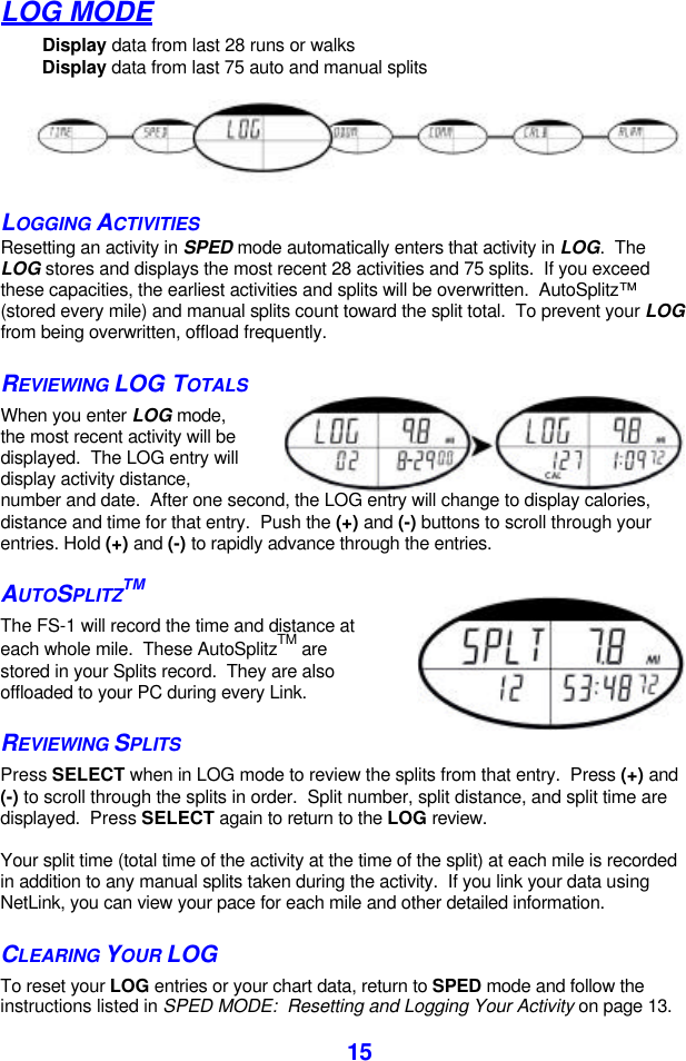  15LOG MODE Display data from last 28 runs or walks Display data from last 75 auto and manual splits  LOGGING ACTIVITIES Resetting an activity in SPED mode automatically enters that activity in LOG.  The LOG stores and displays the most recent 28 activities and 75 splits.  If you exceed these capacities, the earliest activities and splits will be overwritten.  AutoSplitz™ (stored every mile) and manual splits count toward the split total.  To prevent your LOG from being overwritten, offload frequently.  REVIEWING LOG TOTALS When you enter LOG mode, the most recent activity will be displayed.  The LOG entry will display activity distance, number and date.  After one second, the LOG entry will change to display calories, distance and time for that entry.  Push the (+) and (-) buttons to scroll through your entries. Hold (+) and (-) to rapidly advance through the entries.   AUTOSPLITZTM The FS-1 will record the time and distance at each whole mile.  These AutoSplitzTM are stored in your Splits record.  They are also offloaded to your PC during every Link. REVIEWING SPLITS Press SELECT when in LOG mode to review the splits from that entry.  Press (+) and (-) to scroll through the splits in order.  Split number, split distance, and split time are displayed.  Press SELECT again to return to the LOG review.   Your split time (total time of the activity at the time of the split) at each mile is recorded in addition to any manual splits taken during the activity.  If you link your data using NetLink, you can view your pace for each mile and other detailed information. CLEARING YOUR LOG  To reset your LOG entries or your chart data, return to SPED mode and follow the instructions listed in SPED MODE:  Resetting and Logging Your Activity on page 13. 