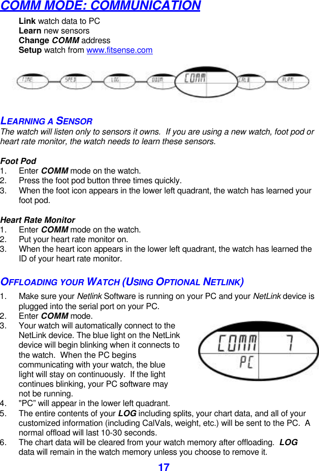  17COMM MODE: COMMUNICATION Link watch data to PC  Learn new sensors Change COMM address Setup watch from www.fitsense.com  LEARNING A SENSOR The watch will listen only to sensors it owns.  If you are using a new watch, foot pod or heart rate monitor, the watch needs to learn these sensors.  Foot Pod 1. Enter COMM mode on the watch. 2. Press the foot pod button three times quickly. 3. When the foot icon appears in the lower left quadrant, the watch has learned your foot pod.  Heart Rate Monitor 1. Enter COMM mode on the watch. 2. Put your heart rate monitor on. 3. When the heart icon appears in the lower left quadrant, the watch has learned the ID of your heart rate monitor. OFFLOADING YOUR WATCH (USING OPTIONAL NETLINK) 1. Make sure your Netlink Software is running on your PC and your NetLink device is plugged into the serial port on your PC. 2. Enter COMM mode. 3. Your watch will automatically connect to the NetLink device. The blue light on the NetLink device will begin blinking when it connects to the watch.  When the PC begins communicating with your watch, the blue light will stay on continuously.  If the light continues blinking, your PC software may not be running. 4. &quot;PC” will appear in the lower left quadrant.  5. The entire contents of your LOG including splits, your chart data, and all of your customized information (including CalVals, weight, etc.) will be sent to the PC.  A normal offload will last 10-30 seconds. 6. The chart data will be cleared from your watch memory after offloading.  LOG data will remain in the watch memory unless you choose to remove it. 