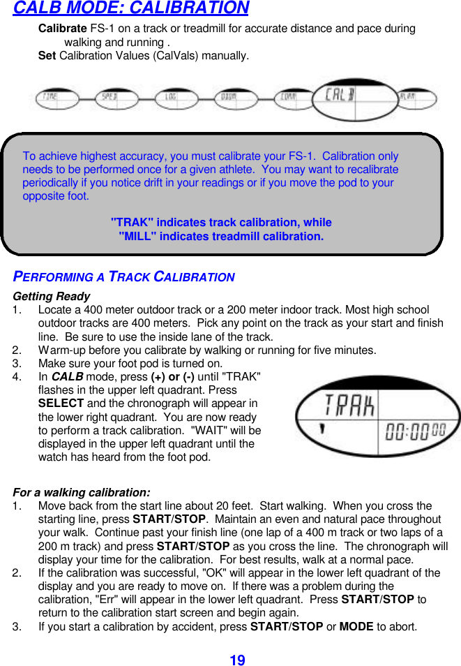  19CALB MODE: CALIBRATION Calibrate FS-1 on a track or treadmill for accurate distance and pace during   walking and running . Set Calibration Values (CalVals) manually.        PERFORMING A TRACK CALIBRATION Getting Ready 1. Locate a 400 meter outdoor track or a 200 meter indoor track. Most high school outdoor tracks are 400 meters.  Pick any point on the track as your start and finish line.  Be sure to use the inside lane of the track.   2. Warm-up before you calibrate by walking or running for five minutes. 3. Make sure your foot pod is turned on. 4. In CALB mode, press (+) or (-) until &quot;TRAK&quot; flashes in the upper left quadrant. Press SELECT and the chronograph will appear in the lower right quadrant.  You are now ready to perform a track calibration.  &quot;WAIT&quot; will be displayed in the upper left quadrant until the watch has heard from the foot pod.   For a walking calibration: 1. Move back from the start line about 20 feet.  Start walking.  When you cross the starting line, press START/STOP.  Maintain an even and natural pace throughout your walk.  Continue past your finish line (one lap of a 400 m track or two laps of a 200 m track) and press START/STOP as you cross the line.  The chronograph will display your time for the calibration.  For best results, walk at a normal pace. 2. If the calibration was successful, &quot;OK&quot; will appear in the lower left quadrant of the display and you are ready to move on.  If there was a problem during the calibration, &quot;Err&quot; will appear in the lower left quadrant.  Press START/STOP to return to the calibration start screen and begin again. 3. If you start a calibration by accident, press START/STOP or MODE to abort.  To achieve highest accuracy, you must calibrate your FS-1.  Calibration only needs to be performed once for a given athlete.  You may want to recalibrate periodically if you notice drift in your readings or if you move the pod to your opposite foot.  &quot;TRAK&quot; indicates track calibration, while &quot;MILL&quot; indicates treadmill calibration. 